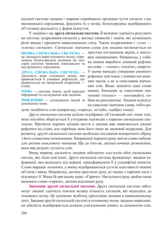 200
нальної системи людина і тварини сприймають органами чуття сигнали з на-
вколишнього середовища, фіксують їх у мозку, безпосередньо відображають
об’єктивну реальність у формі відчуттів.
У людини є ще друга сигнальна система. Її визначає здатність реагувати
на систему подразників-сигналів у вигляді символів і знаків, які позначають
різні явища і предмети навколишнього світу. Таким подразником є слово —
«сигнал сигналів». Сигнальне значення слова для людини визначається не
простим поєднанням звуків, а змісто-
вим наповненням. Наприклад, у соба-
ки можна виробити умовний рефлекс
на слова — «голос», «сидіти», «поруч».
У цьому випадку утворення умовного
рефлексу пов’язане з певним поєднан-
ням звуків, а не зі смисловим значен-
ням слів. Якщо замінити одне слово
іншим, близьким за смисловим зна-
ченням («голос»  — «погавкай»), со-
бака не реагуватиме. Людина ж реагує
на смислове значення слова, тобто ро-
зуміє подібність слів (наприклад, «гаразд», «о’кей», «добре» тощо).
Друга сигнальна система цілісно відображає об’єктивний світ лише тоді,
коли постійно зберігається її узгоджена взаємодія з першою сигнальною сис-
темою. Протягом перших місяців життя в дитини вже виявляються умовні
рефлекси на слово, але сприймає вона його лише як звуковий подразник. Для
розвитку другої сигнальної системи необхідне поєднання конкретного образу
з його словесним позначенням. Наприкінці першого року життя слово набуває
для дитини смислового значення. Ще до того як, дитина починає розмовляти,
вона вже розуміє сутність слів.
Вищу нервову діяльність людини забезпечує взаємодія обох сигнальних
систем, які тісно пов’язані. Друга сигнальна система функціонує завдяки ін-
формації, яка надходить від першої, трансформуючи її у специфічні поняття.
Слово виражає поняття, у якому відображаються суттєві властивості певних
об’єктів і явищ. Наприклад, дитина простягає руку до чашки з гарячим чаєм і
відсмикує її. Мама їй при цьому каже: «Гаряче». Наступного разу, щойно мама
вимовить слово «гаряче», дитина відсмикне руку.
Значення другої сигнальної системи. Друга сигнальна система забез-
печує людині здатність осягати велику кількість сигналів, які надходять до
головного мозку. Це зумовлює всебічну орієнтацію людини в навколишньому
світі. Завдяки другій сигнальній системі в головному мозку людини навколиш-
ня дійсність відображається шляхом узагальнення понять за допомогою слів.
ПЕРША СИГНАЛЬНА СИСТЕМА —
це діяльність кори головного мозку, спри-
чинена безпосереднім впливом на сен-
сорні системи чинників зовнішнього та
внутрішнього середовищ.
ДРУГА СИГНАЛЬНА СИСТЕМА  —
діяльність кори головного мозку, яка
проявляється в умовних рефлексах, що
формуються на своєрідний подразник —
слово.
МОВА — система знаків, засіб передачі
інформації та спілкування між людьми.
МОВЛЕННЯ  — спілкування людей за
допомогою мови.
 