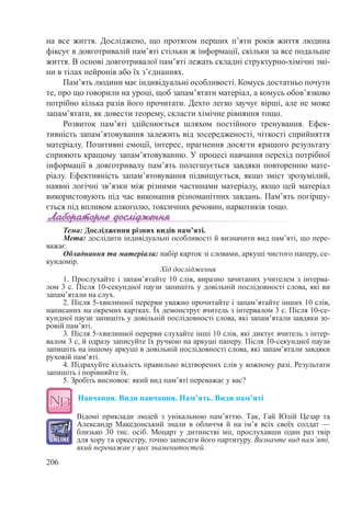 206
на все життя. Досліджено, що протягом перших п’яти років життя людина
фіксує в довготривалій пам’яті стільки ж інформації, скільки за все подальше
життя. В основі довготривалої пам’яті лежать складні структурно-хімічні змі-
ни в тілах нейронів або їх з’єднаннях.
Пам’ять людини має індивідуальні особливості. Комусь достатньо почути
те, про що говорили на уроці, щоб запам’ятати матеріал, а комусь обов’язково
потрібно кілька разів його прочитати. Дехто легко заучує вірші, але не може
запам’ятати, як довести теорему, скласти хімічне рівняння тощо.
Розвиток пам’яті здійснюється шляхом постійного тренування. Ефек-
тивність запам’ятовування залежить від зосередженості, чіткості сприйняття
матеріалу. Позитивні емоції, інтерес, прагнення досягти кращого результату
сприяють кращому запам’ятовуванню. У процесі навчання перехід потрібної
інформації в довготривалу пам’ять полегшується завдяки повторенню мате-
ріалу. Ефективність запам’ятовування підвищується, якщо зміст зрозумілий,
наявні логічні зв’язки між різними частинами матеріалу, якщо цей матеріал
використовують під час виконання різноманітних завдань. Пам’ять погіршу-
ється під впливом алкоголю, токсичних речовин, наркотиків тощо.
Тема: Дослідження різних видів пам’яті.
Мета: дослідити індивідуальні особливості й визначити вид пам’яті, що пере-
важає.
Обладнання та матеріали: набір карток зі словами, аркуші чистого паперу, се-
кундомір.
Хід дослідження
1. Прослухайте і запам’ятайте 10 слів, виразно зачитаних учителем з інтерва-
лом 3 с. Після 10-секундної паузи запишіть у довільній послідовності слова, які ви
запам’ятали на слух.
2. Після 5-хвилинної перерви уважно прочитайте і запам’ятайте інших 10 слів,
написаних на окремих картках. Їх демонструє вчитель з інтервалом 3 с. Після 10-се-
кундної паузи запишіть у довільній послідовності слова, які запам’ятали завдяки зо-
ровій пам’яті.
3. Після 5-хвилинної перерви слухайте інші 10 слів, які диктує вчитель з інтер-
валом 3 с, й одразу записуйте їх ручкою на аркуші паперу. Після 10-секундної паузи
запишіть на іншому аркуші в довільній послідовності слова, які запам’ятали завдяки
руховій пам’яті.
4. Підрахуйте кількість правильно відтворених слів у кожному разі. Результати
запишіть і порівняйте їх.
5. Зробіть висновок: який вид пам’яті переважає у вас?
Навчання. Види навчання. Пам’ять. Види пам’яті
Відомі приклади людей з унікальною пам’яттю. Так, Гай Юлій Цезар та
Александр Македонський знали в обличчя й на ім’я всіх своїх солдат  —
близько 30 тис. осіб. Моцарт у дитинстві міг, прослухавши один раз твір
для хору та оркестру, точно записати його партитуру. Визначте вид пам’яті,
який переважав у цих знаменитостей.
 