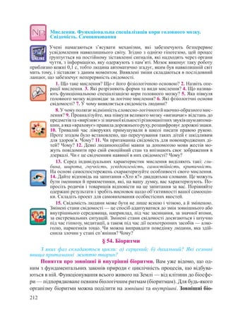 212
Мислення. Функціональна спеціалізація кори головного мозку.
Свідомість. Самовиховання
Учені намагаються з’ясувати механізми, які забезпечують безперервне
усвідомлення навколишнього світу. Згідно з однією гіпотезою, цей процес
ґрунтується на постійному зіставленні сигналів, які надходять через органи
чуття, з інформацією, яку одержують з пам’яті. Мозок виконує таку роботу
приблизно кожні 0,1 с, тобто людина автоматично згадує, яким був навколишній світ
мить тому, і зіставляє з даним моментом. Виявлені зміни складаються в послідовний
ланцюг, що забезпечує неперервність свідомості.
1. Що таке мислення? Що є його фізіологічною основою? 2. Назвіть опе-
рації мислення. 3. Які розрізняють форми та види мислення? 4. Що назива-
ють функціональною спеціалізацією кори головного мозку? 5. Яка півкуля
головного мозку відповідає за логічне мислення? 6. Які фізіологічні основи
свідомості? 7. У чому виявляється свідомість людини?
8. У чому полягає відмінність словесно-логічного й наочно-образного мис-
лення? 9. Проаналізуйте, яка півкуля великого мозку «визначає» відстань до
предметівта«вирізняє»зізначноїкількостірізноманітнихзвуківшумавтома-
шин,аяка«враховує»правиладорожньогоруху,розшифровуєдорожнізнаки.
10. Тривалий час ліворуких примушували в школі писати правою рукою.
Проте згодом було встановлено, що переучування таких дітей є шкідливим
для здоров’я. Чому? 11. Чи притаманна свідомість для новонароджених ді-
тей? Чому? 12. Деякі людиноподібні мавпи за допомогою мови жестів мо-
жуть повідомити про свій емоційний стан та впізнають своє зображення в
дзеркалі. Чи є це свідченням наявної в них свідомості? Чому?
13. Серед індивідуальних характеристик мислення виділяють такі: гли-
бина, широта, гнучкість, усвідомленість, самостійність, критичність.
На основі самоспостережень схарактеризуйте особливості свого мислення.
14. Дайте відповідь на запитання «Хто я?» двадцятьма словами. Це можуть
бути іменники й прикметники, які, на вашу думку, вас характеризують. По-
просіть родичів і товаришів відповісти на це запитання за вас. Порівняйте
одержані результати і зробіть висновок щодо об’єктивності вашої самооцін-
ки. Складіть проект для самовиховання особистісних якостей.
15. Свідомість людини може бути не лише ясною і чіткою, а й зміненою.
Змінені стани свідомості — це спосіб адаптуватися до змін зовнішнього або
внутрішнього середовища, наприклад, під час засинання, за значної втоми,
за екстремальних ситуацій. Змінені стани свідомості досягаються і штучно
під час гіпнозу, медитації, а також під час дії психотропних засобів — алко-
голю, наркотиків тощо. Чи можна виправдати поведінку людини, яка здій-
снила злочин у стані сп’яніння? Чому?
§ 54. Біоритми
З яких фаз складаються цикли: а) серцевий; б) дихальний? Які сезонні
явища притаманні життю тварин?
Поняття про зовнішні й внутрішні біоритми. Вам уже відомо, що од-
ним з фундаментальних законів природи є циклічність процесів, що відбува-
ються в ній. Функціонування всього живого на Землі — від клітини до біосфе-
ри — підпорядковане певним біологічним ритмам (біоритмам). Для будь-якого
організму біоритми можна поділити на зовнішні та внутрішні. Зовнішні біо-
 