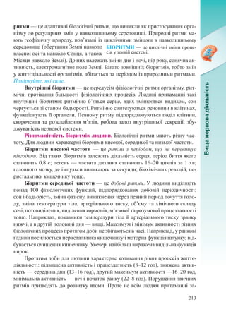 213
БІОРИТМИ — це циклічні зміни проце-
сів у живій системі.
ритми — це адаптивні біологічні ритми, що виникли як пристосування орга-
нізму до регулярних змін у навколишньому середовищі. Природні ритми ма-
ють геофізичну природу, пов’язані із циклічними змінами в навколишньому
середовищі (обертання Землі навколо
власної осі та навколо Сонця, а також
Місяця навколо Землі). До них належать зміни дня і ночі, пір року, сонячна ак-
тивність, електромагнітне поле Землі. Багато зовнішніх біоритмів, тобто змін
у життєдіяльності організмів, збігається за періодом із природними ритмами.
Поміркуйте, які саме.
Внутрішні біоритми — це передусім фізіологічні ритми організму, рит-
мічні протікання більшості фізіологічних процесів. Людині притаманні такі
внутрішні біоритми: ритмічно б’ється серце, вдих змінюється видихом, сон
чергується зі станом бадьорості. Ритмічно синтезуються речовини в клітинах,
функціонують її органели. Певному ритму підпорядковуються поділ клітини,
скорочення та розслаблення м’язів, робота залоз внутрішньої секреції, збу-
джуваність нервової системи.
Різноманітність біоритмів людини. Біологічні ритми мають різну час-
тоту. Для людини характерні біоритми високої, середньої та низької частоти.
Біоритми високої частоти  — це ритми з періодом, що не перевищує
півгодини. Від таких біоритмів залежить діяльність серця, період биття якого
становить 0,8 с; легень — частота дихання становить 16–20 циклів за 1 хв;
головного мозку, де імпульси виникають за секунди; біохімічних реакцій, пе-
ристальтики кишечнику тощо.
Біоритми середньої частоти — це добові ритми. У людини виділяють
понад 100 фізіологічних функцій, підпорядкованих добовій періодичності:
сон і бадьорість, зміна фаз сну, виникнення через певний період почуття голо-
ду, зміна температури тіла, артеріального тиску, об’єму та хімічного складу
сечі, потовиділення, виділення гормонів, м’язової та розумової праце­здатності
тощо. Наприклад, показники температури тіла й артеріального тиску зранку
нижчі, а в другій половині дня — вищі. Максимум і мінімум активності різних
біологічних процесів протягом доби не збігаються в часі. Наприклад, у ранкові
години посилюється перистальтика кишечнику і моторна функція шлунку, від-
бувається очищення кишечнику. Увечері найбільш виражена видільна функція
нирок.
Протягом доби для людини характерне коливання рівня процесів життє-
діяльності: підвищена активність і працездатність (8–12 год), знижена актив-
ність — середина дня (13–16 год), другий максимум активності —16–20 год,
мінімальна активність — ніч і початок ранку (22–8 год). Порушення звичних
ритмів призводять до розвитку втоми. Проте не всім людям притаманні за-
 
