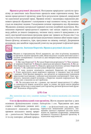 215
Правила розумової діяльності. Нехтування природною здатністю орга-
нізму до циклічних змін біологічних процесів може спричиняти втому. Зни-
ження працездатності організму може бути результатом тривалої, напруженої
чи однотипної розумової праці. Проявом втоми є насамперед порушення рів-
новаги процесів збудження і гальмування в корі головного мозку, що познача-
ється на поведінці людини. Гальмування починає переважати над збудженням.
Збудженим ділянкам центральної нервової системи потрібний відпочинок. Від-
новленню втраченої працездатності сприяють такі заходи: перехід від одного
виду роботи до іншого (наприклад, читання тексту книги й записування в зо-
шит); своєчасний відпочинок (розумова праця має тривати не більше ніж 2 год
поспіль) та його правильна організація (відпочинок повинен обов’язково перед-
бачати фізичну активність, ігри, прогулянки на свіжому повітрі). Дотримання
розпорядку дня запобігає передчасній утомі під час розумової та фізичної праці.
Біоритми. Значення біоритмів. Правила розумової діяльності
Медики в стародавньому Китаї зауважили, що ліки по-різному впливають
на організм людини протягом доби. Вони виділили «години життєвої сили» і
«години захворювань». Сьогодні ці дані використовують, коли призначають
ліки хворим.
1. Що таке біоритми? 2. Які види біоритмів розрізняють? 3. Чим зумовле-
ні зовнішні біоритми? 4. Наведіть приклади внутрішніх біоритмів. 5. Які до-
бові біоритми вам відомі? 6. Наведіть приклади місячних і річних біоритмів
людини. 7. Як здійснюється регуляція біоритмів людини?
8. У чому полягає відмінність зовнішніх біоритмів від внутрішніх?
9. Учені дискутують щодо щорічного переходу із зимового часу на літній
і навпаки. Одні фахівці вважають, що організм до переведення годинників
пристосовується швидко і здійснюється економія електроенергії. Інші запе-
речують: економія енергії незначна, а біоритми людини порушуються. Ви-
словте своє ставлення до цієї проблеми.
10. Чи погоджуєтеся ви з думкою, що високої працездатності й добро-
го самопочуття можна досягнути лише за умови, що ритм життя (режим)
людини збігається із властивим для її організму ритмом фізіологічних функ-
цій? Відповідь обґрунтуйте.
§ 55. Сон
Яке значення має сон у житті людини? Чи можна вважати сон станом
спокою?
Сон як функціональний стан організму. Життя людини протікає у двох
основних функціональних станах: бадьорість і сон. Чергування цих двох
станів є необхідною умовою жит-
тєдіяльності людського організму,
проявом загального закону приро-
ди — ритмічності. Зміна бадьорос-
ті та сну повторює добовий природ-
СОН — це фізіологічний стан, який харак-
теризується вимкненням свідомості, зни-
женням здатності нервової системи відпо-
відати на зовнішні подразники, зниженням
активності більшості функцій організму й
відносною нерухомістю.
 