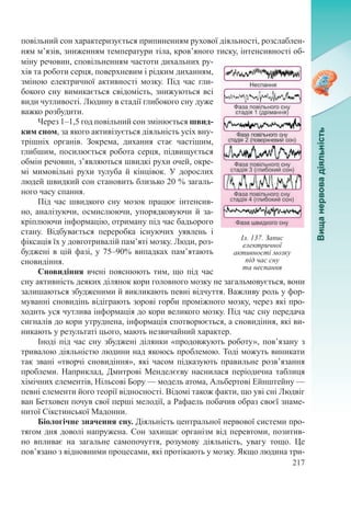 217
повільний сон характеризується припиненням рухової діяльності, розслаблен-
ням м’язів, зниженням температури тіла, кров’яного тиску, інтенсивності об-
міну речовин, сповільненням частоти дихальних ру-
хів та роботи серця, поверхневим і рідким диханням,
зміною електричної активності мозку. Під час гли-
бокого сну вимикається свідомість, знижуються всі
види чутливості. Людину в стадії глибокого сну дуже
важко розбудити.
Через 1–1,5 год повільний сон змінюється швид-
ким сном, за якого активізується діяльність усіх вну-
трішніх органів. Зокрема, дихання стає частішим,
глибшим, посилюється робота серця, підвищується
обмін речовин, з’являються швидкі рухи очей, окре-
мі мимовільні рухи тулуба й кінцівок. У дорослих
людей швидкий сон становить близько 20 % загаль-
ного часу спання.
Під час швидкого сну мозок працює інтенсив-
но, аналізуючи, осмислюючи, упорядковуючи й за-
кріплюючи інформацію, отриману під час бадьорого
стану. Відбувається переробка існуючих уявлень і
фіксація їх у довготривалій пам’яті мозку. Люди, роз-
буджені в цій фазі, у 75–90% випадках пам’ятають
сновидіння.
Сновидіння вчені пояснюють тим, що під час
сну активність деяких ділянок кори головного мозку не загальмовується, вони
залишаються збудженими й викликають певні відчуття. Важливу роль у фор-
муванні сновидінь відіграють зорові горби проміжного мозку, через які про-
ходить уся чутлива інформація до кори великого мозку. Під час сну передача
сигналів до кори утруднена, інформація спотворюється, а сновидіння, які ви-
никають у результаті цього, мають незвичайний характер.
Іноді під час сну збуджені ділянки «продовжують роботу», пов’язану з
тривалою діяльністю людини над якоюсь проблемою. Тоді можуть виникати
так звані «творчі сновидіння», які часом підказують правильне розв’язання
проблеми. Наприклад, Дмитрові Менделєєву наснилася періодична таблиця
хімічних елементів, Нільсові Бору — модель атома, Альбертові Ейнштейну —
певні елементи його теорії відносності. Відомі також факти, що уві сні Людвіг
ван Бетховен почув свої перші мелодії, а Рафаель побачив образ своєї знаме-
нитої Сікстинської Мадонни.
Біологічне значення сну. Діяльність центральної нервової системи про-
тягом дня доволі напружена. Сон захищає організм від перевтоми, позитив-
но впливає на загальне самопочуття, розумову діяльність, увагу тощо. Це
пов’язано з відновними процесами, які протікають у мозку. Якщо людина три-
Іл. 137. Запис
електричної
активності мозку
під час сну
та неспання
 
