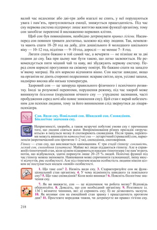 218
валий час недосипає або дві-три доби взагалі не спить, у неї порушуються
увага і пам’ять, притуплюються емоції, знижується працездатність. Під час
сну нервова система підтримує лише життєво важливі функції організму, тому
сон запобігає перевтомі й виснаженню нервових клітин.
Щоб сон був повноцінним, необхідно дотримувати правил гігієни. Насам-
перед сон повинен тривати достатньо, залежно від віку людини. Так, немовля-
та мають спати 18–20 год на добу, діти дошкільного й молодшого шкільного
віку — 10–12 год, підлітки — 9–10 год, дорослі — не менше 7– 8 год.
Лягати спати бажано в той самий час, а вечеряти — не пізніше як за дві
години до сну. Їжа при цьому має бути такою, що легко засвоюється. Не ре-
комендується пити міцний чай та каву, які збуджують нервову систему. Пе-
ред сном корисні прогулянки на свіжому повітрі. Не бажано спати на занадто
м’якому матраці. На ніч корисно відчиняти вікно. Сон настає швидше, якщо
на організм не діють сторонні подразники: яскраве світло, шум, усілякі запахи,
надмірно висока або низька температура.
Здоровий сон — це запорука правильного фізичного і психічного розви-
тку. Іноді за розумової перевтоми, порушення режиму, під час хвороб може
виникнути безсоння (порушення нічного сну — утруднене засинання, часті
пробудження серед ночі або повне зникнення сну). Цей стан є вкрай небезпеч-
ним для психіки людини, тому за його виникнення слід звернутися до лікаря-
психіатра.
Сон. Види сну. Повільний сон. Швидкий сон. Сновидіння.
Біологічне значення сну.
Неприємності, хвороби, а також незручні побутові умови сну є причинами
того, що людині сняться жахи. Випромінювання різних приладів «втруча-
ються» в імпульси мозку й спотворюють сновидіння. Після травм, перевто-
ми можуть виникнути патологічні сни — летаргічний (тривалий) сон, нарко-
лепсія (короткочасний сон протягом 1–2 хв), сноходіння, сноговоріння.
Гіпноз — стан сну, що викликається навіюванням. Є три стадії гіпнозу: сонливість,
легкий сон, сноходіння (лунатизм). Майже всі люди піддаються гіпнозу. Але в справ-
жній гіпнотичний стан, коли цілком підкоряються наказам гіпнотизера і не пам’ятають
потім, що відбувалося, здатні поринути лише 20–25 % людей. Психічні функції під
час гіпнозу можна змінювати. Навіювання може спричинити галюцинації, зміну якос-
ті відчуттів, рис особистості. Але під гіпнозом власна особистість людини ніколи ціл-
ком не поступається місцем «новій» особистості.
1. Що таке сон? 2. Назвіть види сну. 3. Схарактеризуйте сон як функ­
ціональний стан організму. 4. У чому відмінність швидкого та повільного
сну? 5. Що таке сновидіння? Коли воно виникає? 6. Поясніть біологічне зна-
чення сну.
7. Як ви вважаєте, сон  — це відпочинок чи робота мозку? Відповідь
обґрунтуйте. 8.  Доведіть, що сон необхідний організму. 9. Розгляньте іл.
136 і визначте чинники, які: а) сприяють сну; б) не дозволяють заснути.
10. Як впливає сон на емоційний стан зранку і працездатність протягом
дня? 11. Простежте впродовж тижня, чи дотримуєте ви правил гігієни сну.
 