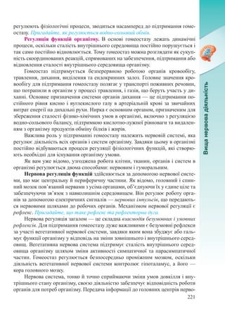 221
регулюють фізіологічні процеси, зводиться насамперед до підтримання гоме-
остазу. Пригадайте, як регулюється водно-сольовий обмін.
Регуляція функцій організму. В основі гомеостазу лежать динамічні
процеси, оскільки сталість внутрішнього середовища постійно порушується і
так само постійно відновлюється. Тому гомеостаз можна розглядати як сукуп-
ність скоординованих реакцій, спрямованих на забезпечення, підтримання або
відновлення сталості внутрішнього середовища організму.
Гомеостаз підтримується безперервною роботою органів кровообігу,
травлення, дихання, виділення та ендокринних залоз. Головне значення кро-
вообігу для підтримання гомеостазу полягає у транспорті поживних речовин,
що потрапили в організм у процесі травлення, і газів, що беруть участь у ди-
ханні. Основне призначення системи органів дихання — це підтримання по-
стійного рівня кисню і вуглекислого газу в артеріальній крові за звичайних
витрат енергії на дихальні рухи. Нирка є основним органом, призначеним для
збереження сталості фізико-хімічних умов в організмі, включно з регуляцією
водно-сольового балансу, підтримкою кислотно-лужної рівноваги та видален-
ням з організму продуктів обміну білків і жирів.
Важлива роль у підтриманні гомеостазу належить нервовій системі, яка
регулює діяльність всіх органів і систем організму. Завдяки цьому в організмі
постійно відбуваються процеси регуляції фізіологічних функцій, які створю-
ють необхідні для існування організму умови.
Як вам уже відомо, узгоджена робота клітин, тканин, органів і систем в
організмі регулюється двома способами: нервовим і гуморальним.
Нервова регуляція функцій здійснюється за допомогою нервової систе-
ми, що має центральну й периферичну частини. Як відомо, головний і спин-
ний мозок пов’язаний нервами з усіма органами, об’єднуючи їх у єдине ціле та
забезпечуючи зв’язок з навколишнім середовищем. Він регулює роботу орга-
нів за допомогою електричних сигналів — нервових імпульсів, що передають-
ся нервовими шляхами до робочих органів. Механізмом нервової регуляції є
рефлекс. Пригадайте, що таке рефлекс та рефлекторна дуга.
Нервова регуляція загалом — це складна взаємодія безумовних і умовних
рефлексів. Для підтримання гомеостазу дуже важливими є безумовні рефлекси
за участі вегетативної нервової системи, завдяки яким вона збуджує або галь-
мує функції організму у відповідь на зміни зовнішнього і внутрішнього серед-
овищ. Вегетативна нервова система підтримує сталість внутрішнього серед-
овища організму шляхом зміни активності симпатичної та парасимпатичної
частин. Гомеостаз регулюється безпосередньо проміжним мозком, оскільки
діяльність вегетативної нервової системи контролює гіпоталамус, а його —
кора головного мозку.
Нервова система, тонко й точно сприймаючи зміни умов довкілля і вну-
трішнього стану організму, своєю діяльністю забезпечує відповідність роботи
органів для потреб організму. Передача інформації до головних центрів нерво-
 