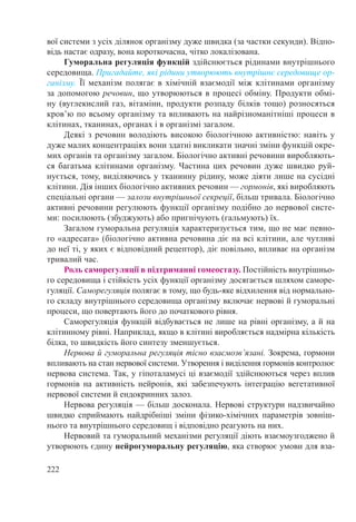 222
вої системи з усіх ділянок організму дуже швидка (за частки секунди). Відпо-
відь настає одразу, вона короткочасна, чітко локалізована.
Гуморальна регуляція функцій здійснюється рідинами внутрішнього
середовища. Пригадайте, які рідини утворюють внутрішнє середовище ор-
ганізму. Її механізм полягає в хімічній взаємодії між клітинами організму
за допомогою речовин, що утворюються в процесі обміну. Продукти обмі-
ну (вуглекислий газ, вітаміни, продукти розпаду білків тощо) розносяться
кров’ю по всьому організму та впливають на найрізноманітніші процеси в
клітинах, тканинах, органах і в організмі загалом.
Деякі з речовин володіють високою біологічною активністю: навіть у
дуже малих концентраціях вони здатні викликати значні зміни функцій окре-
мих органів та організму загалом. Біологічно активні речовини виробляють-
ся багатьма клітинами організму. Частина цих речовин дуже швидко руй-
нується, тому, виділяючись у тканинну рідину, може діяти лише на сусідні
клітини. Дія інших біологічно активних речовин — гормонів, які виробляють
спеціальні органи — залози внутрішньої секреції, більш тривала. Біологічно
активні речовини регулюють функції організму подібно до нервової систе-
ми: посилюють (збуджують) або пригнічують (гальмують) їх.
Загалом гуморальна регуляція характеризується тим, що не має певно-
го «адресата» (біологічно активна речовина діє на всі клітини, але чутливі
до неї ті, у яких є відповідний рецептор), діє повільно, впливає на організм
тривалий час.
Роль саморегуляції в підтриманні гомеостазу. Постійність внутрішньо-
го середовища і стійкість усіх функції організму досягається шляхом саморе-
гуляції. Саморегуляція полягає в тому, що будь-яке відхилення від нормально-
го складу внутрішнього середовища організму включає нервові й гуморальні
процеси, що повертають його до початкового рівня.
Саморегуляція функцій відбувається не лише на рівні організму, а й на
клітинному рівні. Наприклад, якщо в клітині виробляється надмірна кількість
білка, то швидкість його синтезу зменшується.
Нервова й гуморальна регуляція тісно взаємозв’язані. Зокрема, гормони
впливають на стан нервової системи. Утворення і виділення гормонів контро­­­лює
нервова система. Так, у гіпоталамусі ці взаємодії здійснюються через вплив
гормонів на активність нейронів, які забезпечують інтеграцію вегетативної
нервової системи й ендокринних залоз.
Нервова регуляція — більш досконала. Нервові структури надзвичайно
швидко сприймають найдрібніші зміни фізико-хімічних параметрів зовніш-
нього та внутрішнього середовищ і відповідно реагують на них.
Нервовий та гуморальний механізми регуляції діють взаємоузгоджено й
утворюють єдину нейрогуморальну регуляцію, яка створює умови для вза-
 