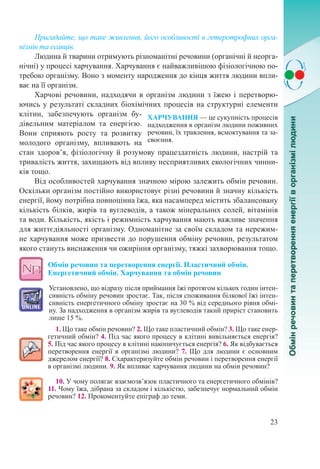 23
Пригадайте, що таке живлення, його особливості в гетеротрофних орга-
нізмів та ссавців.
Людина й тварини отримують різноманітні речовини (органічні й неорга-
нічні) у процесі харчування. Харчування є найважливішою фізіологічною по-
требою організму. Воно з моменту народження до кінця життя людини впли-
ває на її організм.
Харчові речовини, надходячи в організм людини з їжею і перетворю-
ючись у результаті складних біохімічних процесів на структурні елементи
клітин, забезпечують організм бу-
дівельним матеріалом та енергією.
Вони сприяють росту та розвитку
молодого організму, впливають на
стан здоров’я, фізіологічну й розумову працездатність людини, настрій та
тривалість життя, захищають від впливу несприятливих екологічних чинни-
ків тощо.
Від особливостей харчування значною мірою залежить обмін речовин.
Оскільки організм постійно використовує різні речовини й значну кількість
енергії, йому потрібна повноцінна їжа, яка насамперед містить збалансовану
кількість білків, жирів та вуглеводів, а також мінеральних солей, вітамінів
та води. Кількість, якість і режимність харчування мають важливе значення
для життєдіяльності організму. Одноманітне за своїм складом та нережим-
не харчування може призвести до порушення обміну речовин, результатом
якого стануть виснаження чи ожиріння організму, тяжкі захворювання тощо.
Обмін речовин та перетворення енергії. Пластичний обмін.
Енергетичний обмін. Харчування та обмін речовин
Установлено, що відразу після приймання їжі протягом кількох годин інтен-
сивність обміну речовин зростає. Так, після споживання білкової їжі інтен-
сивність енергетичного обміну зростає на 30 % від середнього рівня обмі-
ну. За надходження в організм жирів та вуглеводів такий приріст становить
лише 15 %.
1. Що таке обмін речовин? 2. Що таке пластичний обмін? 3. Що таке енер-
гетичний обмін? 4. Під час якого процесу в клітині вивільняється енергія?
5. Під час якого процесу в клітині накопичується енергія? 6. Як відбувається
перетворення енергії в організмі людини? 7. Що для людини є основним
джерелом енергії? 8. Схарактеризуйте обмін речовин і перетворення енергії
в організмі людини. 9. Як впливає харчування людини на обмін речовин?
10. У чому полягає взаємозв’язок пластичного та енергетичного обмінів?
11. Чому їжа, дібрана за складом і кількістю, забезпечує нормальний обмін
речовин? 12. Прокоментуйте епіграф до теми.
ХАРЧУВАННЯ — це сукупність процесів
надходження в організм людини поживних
речовин, їх травлення, всмоктування та за-
своєння.
 