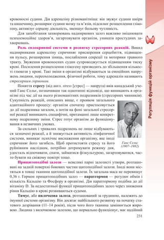 231
кровоносні судини. Дія адреналіну різноманітніша: він звужує судини шкіри
та кишечнику, розширює судини мозку та м’язів, підсилює розщеплення гліко-
гену, активізує серцеву діяльність, зменшує больову чутливість.
Для запобігання захворювань надниркових залоз важливо зміцнювати
психоемоційне здоров’я, загартовувати організм, уникати простудних за-
хворювань.
Роль ендокринної системи в розвитку стресорних реакцій. Викид
наднирниками адреналіну спричиняє прискорення серцебиття, підвищен-
ня пульсу, розширення зіниць, послаблення секреції та моторики травного
тракту. Звуження кровоносних судин супроводжується підвищенням тиску
крові. Посилення розщеплення глікогену призводить до збільшення кількос-
ті глюкози у крові. Такі зміни в організмі відбуваються за емоційних напру-
жень людини, переохолодження, фізичної роботи, тому адреналін називають
стресорним гормоном.
Поняття стресу (від англ. stress [стрес] — напруга) ввів канадський уче-
ний Ганс Сельє, позначивши так однотипні відповіді, що виникають в орга-
нізмі під час дії на нього різноманітних подразників (стресорних чинників).
Сукупність реакцій, описаних вище, є проявом загального
адаптаційного процесу: організм спочатку пристосовується
до дії подразника загалом, а потім на фоні загальної стресор-
ної реакції виникають специфічні, притаманні лише конкрет-
ному подразнику зміни. Стрес готує організм до функціону-
вання в незвичних умовах.
За сильних і тривалих подразнень не лише відбувають-
ся зазначені реакції, а й знижується активність лімфатичної
системи, виникає психічне виснаження організму, яке іноді
спричиняє його загибель. Щоб протистояти стресу та його
руйнівним наслідкам, потрібно дотримувати режиму дня,
удосталь відпочивати, спати, займатися фізкультурою, загартовуватися, час-
то бувати на свіжому повітрі тощо.
Прищитоподібні залози — невеликі парні залозисті утвори, розташо-
вані на задній поверхні бокових частин щитоподібної залози. Іноді вони міс-
тяться в товщі тканини щитоподібної залози. Їх загальна маса не перевищує
0,36 г. Гормон прищитоподібних залоз — паратгормон — регулює обмін і
кількість Кальцію та Фосфору в організмі. Дія паратгормону подібна до дії
вітаміну D. За недостатньої функції прищитоподібних залоз через зниження
рівня Кальцію в крові розвиваються судоми.
Тимус, або вилочкова залоза, розташований за грудиною, належить до
імунної системи організму. Він досягає найбільшого розвитку на початку ста-
тевого дозрівання (11–14 років), після чого його тканина замінюється жиро-
вою. Людина з вилочковою залозою, що нормально функціонує, має надійний
Ганс Сельє
(1907–1982)
 