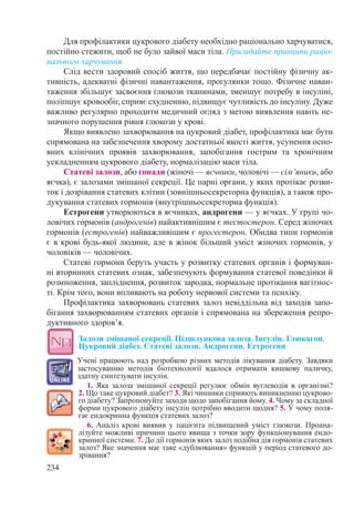 234
Для профілактики цукрового діабету необхідно раціонально харчуватися,
постійно стежити, щоб не було зайвої маси тіла. Пригадайте принципи раціо-
нального харчування.
Слід вести здоровий спосіб життя, що передбачає постійну фізичну ак-
тивність, адекватні фізичні навантаження, прогулянки тощо. Фізичне наван-
таження збільшує засвоєння глюкози тканинами, зменшує потребу в інсуліні,
поліпшує кровообіг, сприяє схудненню, підвищує чутливість до інсуліну. Дуже
важливо регулярно проходити медичний огляд з метою виявлення навіть не-
значного порушення рівня глюкози у крові.
Якщо виявлено захворювання на цукровий діабет, профілактика має бути
спрямована на забезпечення хворому достатньої якості життя, усунення осно-
вних клінічних проявів захворювання, запобігання гострим та хронічним
ускладненням цукрового діабету, нормалізацію маси тіла.
Статеві залози, або гонади (жіночі — яєчники, чоловічі — сім’яники, або
яєчка), є залозами змішаної секреції. Це парні органи, у яких протікає розви-
ток і дозрівання статевих клітин (зовнішньосекреторна функція), а також про-
дукування статевих гормонів (внутрішньосекреторна функція).
Естрогени утворюються в яєчниках, андрогени — у яєчках. У групі чо-
ловічих гормонів (андрогенів) найактивнішим є тестостерон. Серед жіночих
гормонів (естрогенів) найважливішим є прогестерон. Обидва типи гормонів
є в крові будь-якої людини, але в жінок більший уміст жіночих гормонів, у
чоловіків — чоловічих.
Статеві гормони беруть участь у розвитку статевих органів і формуван-
ні вторинних статевих ознак, забезпечують формування статевої поведінки й
розмноження, запліднення, розвиток зародка, нормальне протікання вагітнос-
ті. Крім того, вони впливають на роботу нервової системи та психіку.
Профілактика захворювань статевих залоз невіддільна від заходів запо-
бігання захворюванням статевих органів і спрямована на збереження репро-
дуктивного здоров’я.
Залози змішаної секреції. Підшлункова залоза. Інсулін. Глюкагон.
Цукровий діабет. Статеві залози. Андрогени. Естрогени
Учені працюють над розробкою різних методів лікування діабету. Завдяки
застосуванню методів біотехнології вдалося отримати кишкову паличку,
здатну синтезувати інсулін.
1. Яка залоза змішаної секреції регулює обмін вуглеводів в організмі? 
2. Що таке цукровий діабет? 3. Які чинники сприяють виникненню цукрово-
го діабету? Запропонуйте заходи щодо запобігання йому. 4. Чому за складної
форми цукрового діабету інсулін потрібно вводити щодня? 5. У чому поля-
гає ендокринна функція статевих залоз?
6. Аналіз крові виявив у пацієнта підвищений уміст глюкози. Проана-
лізуйте можливі причини цього явища з точки зору функціонування ендо-
кринної системи. 7. До дії гормонів яких залоз подібна дія гормонів статевих
залоз? Яке значення має таке «дублювання» функцій у період статевого до-
зрівання?
 