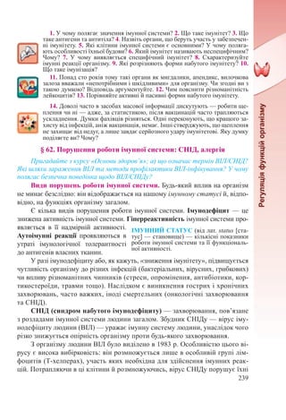 239
1. У чому полягає значення імунної системи? 2. Що таке імунітет? 3. Що
таке антигени та антитіла? 4. Назвіть органи, що беруть участь у забезпечен-
ні імунітету. 5. Які клітини імунної системи є основними? У чому поляга-
ють особливості їхньої будови? 6. Який імунітет називають неспецифічним?
Чому? 7. У чому виявляється специфічний імунітет? 8. Схарактеризуйте
імунні реакції організму. 9. Які розрізняють форми набутого імунітету? 10.
Що таке імунізація?
11. Понад сто років тому такі органи як мигдалики, апендикс, вилочкова
залоза вважали «непотрібними і шкідливими» для організму. Чи згодні ви з
такою думкою? Відповідь аргументуйте. 12. Чим пояснити різноманітність
лейкоцитів? 13. Порівняйте активні й пасивні форми набутого імунітету.
14. Доволі часто в засобах масової інформації дискутують — робити ще-
плення чи ні — адже, за статистикою, після вакцинацій часто трапляються
ускладнення. Думки фахівців різняться. Одні переконують, що кращого за-
хисту від інфекцій, аніж вакцинація, немає. Інші стверджують, що щеплення
не захищає від недуг, а лише завдає серйозного удару імунітетові. Яку думку
поділяєте ви? Чому?
§ 62. Порушення роботи імунної системи: СНІД, алергія
Пригадайте з курсу «Основи здоров’я»; а) що означає термін ВІЛ/СНІД?
Які шляхи зараження ВІЛ та методи профілактики ВІЛ-інфікування? У чому
полягає безпечна поведінка щодо ВІЛ/СНІДу?
Види порушень роботи імунної системи. Будь-який вплив на організм
не минає безслідно: він відображається на нашому імунному статусі й, відпо-
відно, на функціях організму загалом.
Є кілька видів порушення роботи імунної системи. Імунодефіцит — це
знижена активність імунної системи. Гіперреактивність імунної системи про-
являється в її надмірній активності.
Аутоімунні реакції проявляються в
утраті імунологічної толерантності
до антигенів власних тканин.
У разі імунодефіциту або, як кажуть, «зниження імунітету», підвищується
чутливість організму до різних інфекцій (бактеріальних, вірусних, грибкових)
чи впливу різноманітних чинників (стреси, опромінення, антибіотики, кор-
тикостероїди, травми тощо). Наслідком є виникнення гострих і хронічних
захворювань, часто важких, іноді смертельних (онкологічні захворювання
та СНІД).
СНІД (синдром набутого імунодефіциту) — захворювання, пов’язане
з розладами імунної системи людини загалом. Збудник СНІДу — вірус іму-
нодефіциту людини (ВІЛ) — уражає імунну систему людини, унаслідок чого
різко знижується опірність організму проти будь-якого захворювання.
З організму людини ВІЛ було виділено в 1983 р. Особливістю цього ві-
русу є висока вибірковість: він розмножується лише в особливій групі лім-
фоцитів (Т-хелперах), участь яких необхідна для здійснення імунних реак-
цій. Потрапляючи в ці клітини й розмножуючись, вірус СНІДу порушує їхні
ІМУННИЙ СТАТУС (від лат. status [ста-
тус] — становище) — кількісні показники
роботи імунної системи та її функціональ-
ної активності.
 