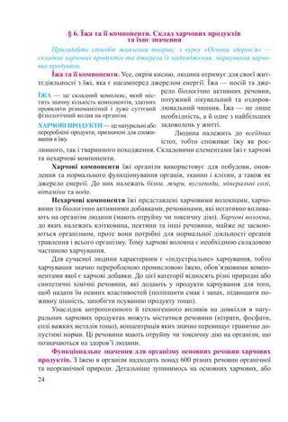 24
§ 6. Їжа та її компоненти. Склад харчових продуктів  
та їхнє значення
Пригадайте способи живлення тварин; з курсу «Основи здоров’я»  —
складові харчових продуктів та джерела їх надходження, маркування харчо-
вих продуктів.
Їжа та її компоненти. Усе, окрім кисню, людина отримує для своєї жит-
тєдіяльності з їжі, яка є насамперед джерелом енергії. Їжа — носій та дже-
рело біологічно активних речовин,
потужний лікувальний та оздоров-
лювальний чинник. Їжа — не лише
необхідність, а й одне з найбільших
задоволень у житті.
Людина належить до всеїдних
істот, тобто споживає їжу як рос-
линного, так і тваринного походження. Складовими елементами їжі є харчові
та нехарчові компоненти.
Харчові компоненти їжі організм використовує для побудови, онов-
лення та нормального функціонування органів, тканин і клітин, а також як
джерело енергії. До них належать білки, жири, вуглеводи, мінеральні солі,
вітаміни та вода.
Нехарчові компоненти їжі представлені харчовими волокнами, харчо-
вими та біологічно активними добавками, речовинами, які негативно вплива-
ють на організм людини (мають отруйну чи токсичну дію). Харчові волокна,
до яких належать клітковина, пектини та інші речовини, майже не засвою-
ються організмом, проте вони потрібні для нормальної діяльності органів
травлення і всього організму. Тому харчові волокна є необхідною складовою
частиною харчування.
Для сучасної людини характерним є «індустріальне» харчування, тобто
харчування значно переробленою промисловою їжею, обов’язковими компо-
нентами якої є харчові добавки. До цієї категорії відносять різні природні або
синтетичні хімічні речовини, які додають у продукти харчування для того,
щоб надати їм певних властивостей (поліпшити смак і запах, підвищити по-
живну цінність, запобігти псуванню продукту тощо).
Унаслідок антропогенного й техногенного впливів на довкілля в нату-
ральних харчових продуктах можуть міститися речовини (нітрати, фосфати,
солі важких металів тощо), концентрація яких значно перевищує гранично до-
пустимі норми. Ці речовини мають отруйну чи токсичну дію на організм, що
позначаються на здоров’ї людини.
Функціональне значення для організму основних речовин харчових
продуктів. З їжею в організм надходить понад 600 різних речовин органічної
та неорганічної природи. Детальніше зупинимось на основних харчових, або
ЇЖА  — це складний комплекс, який міс-
тить значну кількість компонентів, здатних
проявляти різноманітний і дуже суттєвий
фізіологічний вплив на організм.
ХАРЧОВІ ПРОДУКТИ — це натуральні або
перероблені продукти, призначені для спожи-
вання в їжу.
 