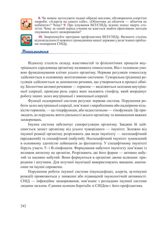 242
8. Чи можна застосувати подані образні вислови, обговорюючи алергічні
хвороби: «Алергія на самого себе», «Обличчям до обличчя — обличчя не
побачити»? Чому? 9. Про існування ВІЛ/СНІДу відомо понад чверть сто-
ліття. Чому за такий період ученим не вдається знайти ефективних методів
лікування цього захворювання?
10. Запропонуйте програми профілактики ВІЛ/СНІДу. Визначте ступінь
відповідальності кожного громадянина нашої держави у розв’язанні пробле-
ми поширення СНІДу.
Відносну сталість складу, властивостей та фізіологічних процесів вну-
трішнього середовища організму називають гомеостазом. Він є головною умо-
вою функціонування клітин усього організму. Нервова регуляція гомеостазу
здійснюється в основному вегетативною системою. Гуморальна (рідинна) ре-
гуляція здійснюється за допомогою речовин, що утворюються в процесі обмі-
ну. Біологічно активні речовини — гормони — виділяються залозами внутріш-
ньої секреції, провідна роль серед яких належить гіпофізу, який координує
роботу інших залоз внутрішньої і зовнішньої секреції.
Функції ендокринної системи регулює нервова система. Порушення ро-
боти залоз внутрішньої секреції, пов’язане з виробленням або надмірною кіль-
кістю гормонів, — це гіперфункція, або недостатньою — гіпофункція. Це при-
зводить до порушень життєдіяльності всього організму та виникнення важких
захворювань.
Імунна система забезпечує саморегуляцію організму. Завдяки їй здій-
снюється захист організму від усього чужорідного — імунітет. Залежно від
імунної реакції організму розрізняють два види імунітету — неспецифічний
(вроджений) та специфічний (набутий). Неспецифічний імунітет зумовлений
в основному здатністю лейкоцитів до фагоцитозу. У специфічному імунітеті
беруть участь Т- і В-лімфоцити. Формування набутого імунітету пов’язане із
впливом антигену на організм. Розрізняють дві його форми — активно набу-
тий та пасивно набутий. Вони формуються в організмі двома шляхами: при-
родним і штучним. Для штучної імунізації використовують вакцини, анаток-
сини чи імунні сироватки.
Порушення роботи імунної системи (імунодефіцит, алергія, аутоімунні
реакції) проявляються у зниженні або підвищеній імунологічній активності.
СНІД  — інфекційне захворювання, пов’язане з розладами імунної системи
людини загалом. Єдиним шляхом боротьби зі СНІДом є його профілактика.
 