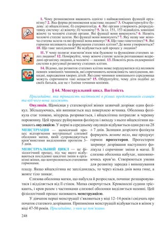 248
1. Чому розмноження вважають однією з найважливіших функцій орга-
нізму? 2. Яка форма розмноження властива людині? 3. Охарактеризуйте бу-
дову: а) яйцеклітини; б) сперматозоїда. 4. Які органи утворюють репродук-
тивну систему: а) жіночу; б) чоловічу? 5. За іл. 151, 153 віднайдіть зовнішні
жіночі та чоловічі статеві органи. Які функції вони виконують? 6. Назвіть
чоловічі статеві залози. Які функції вони виконують? 7. Яку назву має жіно-
ча статева залоза та які функції вона виконує? 8. Що таке гаметогенез? 9. Які
гормони впливають на формування статевих клітин? Де вони утворюються?
10. Що таке запліднення? Як відбувається цей процес у людини?
11. У чому полягає взаємозв’язок між будовою та функціями статевих за-
лоз людини? 12. Поміркуйте, чому жіночі статеві залози розташовані всере-
дині організму людини, а чоловічі — назовні. 13. Поясніть роль ендокринної
системи в регуляції розвитку статевих клітин.
14. Відомо, що розвиток статевих клітин може порушуватися під впливом
певних зовнішніх чинників, які спричиняють неможливість запліднення, ви-
кидні, народження хворих дітей. Які саме чинники зовнішнього середовища
можуть спричинити такі нещастя? 15. Обґрунтуйте, чому діти подібні до
своїх батьків, але не є їхніми точними копіями.
§ 64. Менструальний цикл. Вагітність
Пригадайте, яка тривалість вагітності в різних представників ссавців
та від чого вона залежить.
Овуляція. Щомісяця у статевозрілої жінки зазвичай дозріває один фолі-
кул. Збільшуючись, він випинається над поверхнею яєчника. Оболонка фолі-
кула стає тонкою, міхурець розривається, і яйцеклітина потрапляє в черевну
порожнину. Цей процес руйнування фолікула і виходу з нього яйцеклітини на-
зивають овуляцією. У нормі в середньому овуляція відбувається один раз на 28
± 7 днів. Залишки дозрілого фолікула
формують жовте тіло, яке продукує
гормон прогестерон. Прогестерон
затримує дозрівання наступного фо-
лікула і спричиняє зміни в матці. Її
слизова оболонка набухає, наповню-
ючись кров’ю. Створюються умови
для розвитку зародка і виношування
плоду. Якщо яйцеклітина не запліднилась, то через кілька днів вона гине, а
жовте тіло зникає.
Слизова оболонка матки, що набухла й розрослася, починає розшаровува-
тися і відділяється від її стінок. Матка скорочується. Кровоносні судини тріс-
кають, і кров разом з частинками слизової оболонки виділяється назовні. Цей
фізіологічний процес називають менструацією.
У дівчаток перші менструації з’являються у віці 12–14 років і свідчать про
початок статевого дозрівання. Припинення менструацій відбувається в жінок у
віці 47-50 років. Пригадайте, з чим це пов’язано.
МЕНСТРУАЦІЯ  — щомісячний про-
цес відторгнення внутрішньої слизової
оболонки матки, який супроводжується
кров’янистими виділеннями протягом 3–
5 днів.
МЕНСТРУАЛЬНИЙ ЦИКЛ  — це фі­
зіологічний процес, під час якого відбу-
ваються послідовні циклічні зміни в орга-
нізмі жінки, що контролюються статевими
гормонами.
 