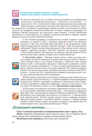 32
Енергетичні потреби організму людини.  
Енергетичні витрати. Харчові потреби організму
За нестачі в організмі того чи іншого вітаміну розвивається захворювання
гіповітаміноз, за цілковитої відсутності — авітаміноз, а за надлишку — гі-
первітаміноз. Гіпо- та авітамінози можуть розвиватися внаслідок порушень
обміну речовин, спричинених нестачею або відсутністю вітамінів у харчо-
вих продуктах; за наявності захворюваннь травної системи, коли вітаміни не всмок-
туються; від надмірного вживання антибіотиків чи інших лікарських препаратів, які
вбивають бактерії кишечнику, що синтезують деякі вітаміни. З метою запобігання
авітамінозу та гіповітамінозу слід уживати натуральні рослинні й тваринні харчові
продукти, що містять увесь комплекс вітамінів.
1. Які чинники впливають на фізіологічну потребу людини в харчових
речовинах та енергії? 2. Що є основним джерелом енергії для організму
людини? 3. Що таке основний обмін речовин? 4. Як розрахувати добові
енерговитрати фізично активної дорослої людини? 5. Що таке раціональне
харчування? Назвіть основні його принципи. 6. Що означає вислів «збалан-
сованість харчового раціону»? Яке його значення для організму людини?
7. Що потрібно робити, аби продукти не втрачали харчової цінності? 8. Як
пов’язані між собою харчові й енергетичні потреби організму?
9. Розв’яжіть задачі. 1. Школяр отримує разом з їжею достатню кіль-
кість жирів, надлишок вуглеводів та недостатню кількість білків. Спрогно-
зуйте можливі зміни в стані здоров’я школяра. 2. Протягом зими людина
вживала хліб та консервовані продукти. Спрогнозуйте можливість виник-
нення в цієї людини захворювань. 3. Учень, склавши добовий раціон харчу-
вання, отримав такі результати: на вечерю припадає 50 % добового раціону;
кількість вуглеводів щодо інших органічних речовин становить понад 80 %,
а білків — менше ніж 10 %. Проаналізуйте отримані учнем результати з точ-
ки зору принципів раціонального харчування.
10. Важливими чинниками, що впливають на фізіологічні енергетичні по-
треби людини, окрім розглянутих, є: кліматогеографічні умови проживання,
індивідуальні звички в харчуванні, особливості національної кухні. Корис-
туючись додатковими джерелами інформації, доведіть вплив одного з них
(на вибір). 11. Виконайте проект на тему «Збалансоване харчування».
12. На основі спостережень за власним харчуванням визначте, яку части-
ну в ньому займає свіжоприготовлена їжа, а яку — їжа швидкого харчування
(фаст-фуд). Чи є загроза вашому здоров’ю? Відповідь обґрунтуйте. 13. Вико-
ристовуючи текст параграфа, дані таблиці 4 та додатків 1–3, проаналізуйте
свій добовий раціон. Зіставте харчову цінність (уміст поживних речовин)
продуктів вашого раціону з показами таблиці у додатку 2 «Норми добової
потреби людей в білках, жирах, вуглеводах та енергії» для вашого віку. Чи
можна вважати ваше харчування раціональним? Чому?
Тема: Самоспостереження за співвідношенням маси і зросту тіла.
Мета: визначити відношення маси й зросту свого тіла та зробити орієн-
товну оцінку його відповідності нормам статево-вікової групи.
Обладнання та матеріали: ростомір, вага (медична).
 