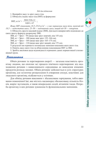 33
Хід дослідження
1. Виміряйте масу та зріст свого тіла.
2. Обчисліть індекс маси тіла (ІМТ) за формулою:
ІМТ, кг/м2
=
маса тіла, кг
;
(зріст, м)2
Якщо ІМТ становить 18,5–25,0 кг/м2
 — у вас нормальна маса тіла, нижчий від
18,5 — недостатня маса, 25–30 — надлишкова маса, вищий від 30 — ожиріння.
3. Обчисліть зросто-масовий індекс (ЗМІ). Для цього використайте відповідно до
свого зросту формулу розрахунку ЗМІ:
ЗМІ, кг = Зріст – 95 (якщо ваш зріст нижчий, ніж 155 см);
ЗМІ, кг = Зріст – 100 (якщо ваш зріст 155–164 см);
ЗМІ, кг = Зріст – 105 (якщо ваш зріст 165–175 см);
ЗМІ, кг = Зріст – 110 (якщо ваш зріст вищий, ніж 175 см).
У результаті ви отримаєте оптимальне значення показника маси свого тіла.
4. Оцініть масу свого тіла за обчисленими показниками ІМТ та ЗМІ.
5. Зробіть висновок щодо відповідності отриманих даних нормам вашої статево-
вікової групи.
Обмін речовин та перетворення енергії — загальна властивість орга-
нізму людини, що охоплює всі процеси хімічного перетворення: від над-
ходження речовин з навколишнього середовища до виведення кінцевих
продуктів розпаду назовні. Обмін речовин здійснюється в усіх структурах
організму, але остаточне розщеплення й утворення сполук, властивих для
людського організму, відбувається у клітинах.
Для обміну речовин важливим є збалансоване харчування, тобто вжи-
вання повноцінної їжі, яка містить насамперед збалансовану кількість біл-
ків, жирів і вуглеводів, а також мінеральних солей, вітамінів і води. Потре-
ба організму в цих речовин зумовлена їх функціональним значенням.
 