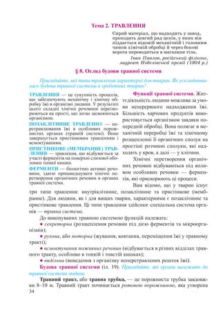34
Тема 2. ТРАВЛЕННЯ
Сирий матеріал, що надходить у завод,
проходить довгий ряд цехів, у яких він
піддається відомій механічній і головним
чином хімічній обробці й через бокові
ворота переводиться в магазини тіла.
Іван Павлов, російський фізіолог,
лауреат Нобелівської премії (1904 р.)
§ 8. Огляд будови травної системи
Пригадайте, які типи травлення характерні для тварин. Як ускладнюва-
лась будова травної системи в хребетних тварин?
Функції травної системи. Жит-
тєдіяльність людини можлива за умо-
ви неперервного надходження їжі.
Більшість харчових продуктів вико-
ристовується організмом завдяки по-
передній обробці. Вона полягає в ме-
ханічній переробці їжі та хімічному
розщепленні її органічних сполук на
простіші розчинні сполуки, які над-
ходять у кров, а далі — у клітини.
Хімічні перетворення органіч-
них речовин відбуваються під впли-
вом особливих речовин  — фермен-
тів, які прискорюють ці процеси.
Вам відомо, що у тварин існує
три типи травлення: внутріклітинне, позаклітинне та пристінкове (мемб-
ранне). Для людини, як і для вищих тварин, характерними є позаклітинне та
пристінкове травлення. Ці типи травлення здійснює спеціальна система орга-
нів — травна система.
До виконуваних травною системою функцій належать:
● секреторна (розщеплення речовин під дією ферментів та мікроорга-
нізмів);
● рухова, або моторна (жування, ковтання, переміщення їжі у травному
тракті);
● всмоктування поживних речовин (відбувається в різних відділах трав-
ного тракту, особливо в тонкій і товстій кишках);
● видільна (виведення з організму неперетравлених решток їжі).
Будова травної системи (іл. 19). Пригадайте, які органи належать до
травної системи людини.
Травний тракт, або травна трубка, — це порожниста трубка завдовж-
ки 8–10 м. Травний тракт починається ротовою порожниною, яка утворена
ТРАВЛЕННЯ — це сукупність процесів,
що забезпечують механічну і хімічну об-
робку їжі в організмі людини. У результаті
цього складні хімічні речовини перетво-
рюються на прості, що легко засвоюються
організмом.
ПОЗАКЛІТИННЕ ТРАВЛЕННЯ  — пе-
ретравлювання їжі в особливих порож-
нистих органах (травній системі). Воно
завершується пристінковим травленням і
всмоктуванням.
ПРИСТІНКОВЕ (МЕМБРАННЕ) ТРАВ-
ЛЕННЯ — травлення, що відбувається за
участі ферментів на поверхні слизової обо-
лонки тонкої кишки.
ФЕРМЕНТИ — біологічно активні речо-
вини, здатні пришвидшувати хімічні пе-
ретворення органічних речовин в органах
травної системи.
 