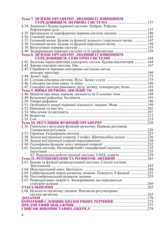 4
Тема 7. ЗВ’ЯЗОК ОРГАНІЗМУ ЛЮДИНИ ІЗ ЗОВНІШНІМ
СЕРЕДОВИЩЕМ. НЕРВОВА СИСТЕМА ..........................................137
§ 34. Значення і будова нервової системи. Нейрон. Рефлекс.
Рефлекторна дуга .............................................................................................137
§ 35. Центральна та периферична нервова система людини ................................140
§ 36. Спинний мозок .................................................................................................143
§ 37. Головний мозок. Будова та функції заднього і середнього мозку ...............147
§ 38. Головний мозок. Будова та функції переднього мозку .................................150
§ 39. Вегетативна нервова система ..........................................................................155
§ 40. Захворювання нервової системи та їх профілактика ....................................158
Тема 8. ЗВ’ЯЗОК ОРГАНІЗМУ ЛЮДИНИ ІЗ ЗОВНІШНІМ
СЕРЕДОВИЩЕМ. СЕНСОРНІ СИСТЕМИ .......................................164
§ 41. Загальна характеристика сенсорних систем. Будова аналізаторів ..............164
§ 42. Зорова сенсорна система. Око ........................................................................167
§ 43. Сприйняття зоровою сенсорною системою світла,
кольору, простору .............................................................................................169
§ 44. Захист зору ........................................................................................................173
§ 45. Слухова сенсорна система. Вухо. Захист слуху ............................................175
§ 46. Сенсорні системи смаку та нюху ....................................................................180
§ 47. Сенсорні системи рівноваги, руху, дотику, температури, болю ..................183
Тема 9. ВИЩА НЕРВОВА ДІЯЛЬНІСТЬ ..........................................................188
§ 48. Поняття про вищу нервову діяльність та її основні типи ............................188
§ 49. Безумовні рефлекси. Інстинкти ......................................................................193
§ 50. Умовні рефлекси ..............................................................................................196
§ 51. Особливості вищої нервової діяльності людини. Мова ...............................199
§ 52. Навчання та пам’ять ........................................................................................202
§ 53. Мислення та свідомість ...................................................................................207
§ 54. Біоритми ............................................................................................................212
§ 55. Сон .....................................................................................................................215
Тема 10. РЕГУЛЯЦІЯ ФУНКЦІЙ ОРГАНІЗМУ ...............................................220
§ 56. Гомеостаз і регуляція функцій організму. Нервова регуляція.
Гуморальна регуляція ......................................................................................220
§ 57. Гормони. Ендокринна система ........................................................................223
§ 58. Залози внутрішньої секреції. Гіпофіз. Щитоподібна залоза ........................226
§ 59. Залози внутрішньої секреції (продовження) .................................................230
§ 60. Ендокринна функція залоз змішаної секреції ...............................................232
§ 61. Імунна система. Неспецифічний і специфічний імунітет. ...........................235
Імунізація ..........................................................................................................235
62. Порушення роботи імунної системи: СНІД, алергія ..............................239
Тема 11. РОЗМНОЖЕННЯ ТА РОЗВИТОК ЛЮДИНИ ..................................243
§ 63. Будова та функції репродуктивної системи. Статеві клітини.
Запліднення ......................................................................................................243
§ 64. Менструальний цикл. Вагітність ....................................................................248
§ 65. Ембріональний період розвитку людини. Плацента, її функції ..................252
§ 66. Постембріональний розвиток людини ...........................................................255
§ 67. Репродуктивне здоров’я. Захворювання, що передаються
статевим шляхом ..............................................................................................260
УЗАГАЛЬНЕННЯ ...................................................................................................265
§ 68. Цілісність організму людини. Взаємодія регуляторних
систем організму ..............................................................................................265
ДОДАТКИ .................................................................................................................270
КОРОТКИЙ СЛОВНИК БІОЛОГІЧНИХ ТЕРМІНІВ ....................................273
ПРЕДМЕТНИЙ ПОКАЖЧИК .............................................................................277
СПИСОК ВИКОРИСТАНИХ ДЖЕРЕЛ ............................................................279
 