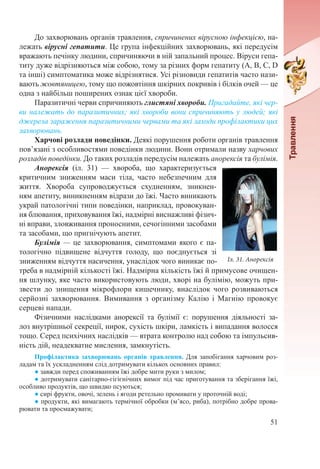 51
До захворювань органів травлення, спричинених вірусною інфекцією, на-
лежать вірусні гепатити. Це група інфекційних захворювань, які передусім
вражають печінку людини, спричиняючи в ній запальний процес. Віруси гепа-
титу дуже відрізняються між собою, тому за різних форм гепатиту (А, В, С, D
та інші) симптоматика може відрізнятися. Усі різновиди гепатитів часто нази-
вають жовтяницею, тому що пожовтіння шкірних покривів і білків очей — це
одна з найбільш поширених ознак цієї хвороби.
Паразитичні черви спричиняють глистяні хвороби. Пригадайте, які чер-
ви належать до паразитичних; які хвороби вони спричиняють у людей; які
джерела зараження паразитичними червами та які заходи профілактики цих
захворювань.
Харчові розлади поведінки. Деякі порушення роботи органів травлення
пов’язані з особливостями поведінки людини. Вони отримали назву харчових
розладів поведінки. До таких розладів передусім належать анорексія та булімія.
Анорексія (іл.  31)  — хвороба, що характеризується
критичним зниженням маси тіла, часто небезпечним для
життя. Хвороба супроводжується схудненням, зникнен-
ням апетиту, виникненням відрази до їжі. Часто виникають
украй патологічні типи поведінки, наприклад, провокуван-
ня блювання, приховування їжі, надмірні виснажливі фізич-
ні вправи, зловживання проносними, сечогінними засобами
та засобами, що пригнічують апетит.
Булімія — це захворювання, симптомами якого є па-
тологічно підвищене відчуття голоду, що поєднується зі
зниженням відчуття насичення, унаслідок чого виникає по-
треба в надмірній кількості їжі. Надмірна кількість їжі й примусове очищен-
ня шлунку, яке часто використовують люди, хворі на булімію, можуть при-
звести до знищення мікрофлори кишечнику, внаслідок чого розвиваються
серйозні захворювання. Вимивання з організму Калію і Магнію провокує
серцеві напади.
Фізичними наслідками анорексії та булімії є: порушення діяльності за-
лоз внутрішньої секреції, нирок, сухість шкіри, ламкість і випадання волосся
тощо. Серед психічних наслідків — втрата контролю над собою та імпульсив-
ність дій, неадекватне мислення, замкнутість.
Профілактика захворювань органів травлення. Для запобігання харчовим роз-
ладам та їх ускладненням слід дотримувати кількох основних правил:
● завжди перед споживанням їжі добре мити руки з милом;
● дотримувати санітарно-гігієнічних вимог під час приготування та зберігання їжі,
особливо продуктів, що швидко псуються;
● сирі фрукти, овочі, зелень і ягоди ретельно промивати у проточній воді;
● продукти, які вимагають термічної обробки (м’ясо, риба), потрібно добре прова-
рювати та просмажувати;
Іл. 31. Анорексія
 