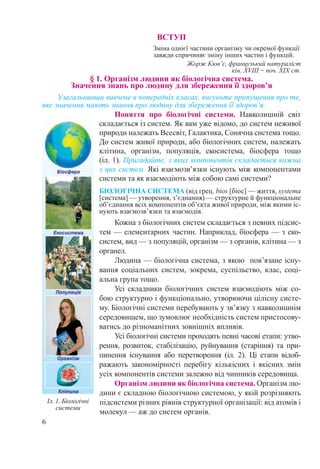 6
ВСТУП
Зміна однієї частини організму чи окремої функції
завжди спричиняє зміну інших частин і функцій.
Жорж Кюв’є, французький натураліст
кін. XVIIІ − поч. ХІХ ст.
§ 1. Організм людини як біологічна система.  
Значення знань про людину для збереження її здоров’я
Узагальнивши вивчене в попередніх класах, висуньте припущення про те,
яке значення мають знання про людину для збереження її здоров’я.
Поняття про біологічні системи. Навколишній світ
складається із систем. Як вам уже відомо, до систем неживої
природи належать Всесвіт, Галактика, Сонячна система тощо.
До систем живої природи, або біологічних систем, належать
клітина, організм, популяція, екосистема, біосфера тощо
(іл. 1). Пригадайте, з яких компонентів складається кожна
з цих систем. Які взаємозв’язки існують між компонентами
системи та як взаємодіють між собою самі системи?
БІОЛОГІЧНА СИСТЕМА (від грец. bios [біос] — життя, systema
[система] — утворення, з’єднання) — структурне й функціональне
об’єднання всіх компонентів об’єкта живої природи, між якими іс-
нують взаємозв’язки та взаємодія.
Кожна з біологічних систем складається з певних підсис-
тем — елементарних частин. Наприклад, біосфера — з еко-
систем, вид — з популяцій, організм — з органів, клітина — з
органел.
Людина — біологічна система, з якою пов’язане існу-
вання соціальних систем, зокрема, суспільство, клас, соці-
альна група тощо.
Усі складники біологічних систем взаємодіють між со-
бою структурно і функціонально, утворюючи цілісну систе-
му. Біологічні системи перебувають у зв’язку з навколишнім
середовищем, що зумовлює необхідність систем пристосову-
ватись до різноманітних зовнішніх впливів.
Усі біологічні системи проходять певні часові етапи: утво-
рення, розвиток, стабілізацію, руйнування (старіння) та при-
пинення існування або перетворення (іл.  2). Ці етапи від­об-
ражають закономірності перебігу кількісних і якісних змін
усіх компонентів системи залежно від чинників середовища.
Організм людини як біологічна система. Організм лю-
дини є складною біологічною системою, у якій розрізняють
підсистеми різних рівнів структурної організації: від атомів і
молекул — аж до систем органів.
Іл. 1. Біологічні
системи
 
