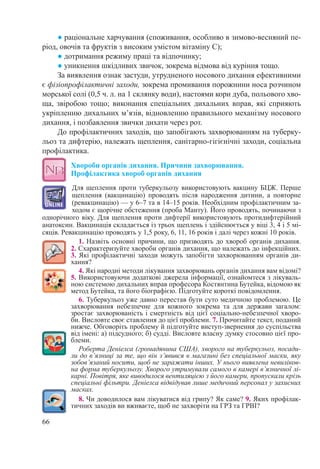 66
● раціональне харчування (споживання, особливо в зимово-весняний пе-
ріод, овочів та фруктів з високим умістом вітаміну С);
● дотримання режиму праці та відпочинку;
● уникнення шкідливих звичок, зокрема відмова від куріння тощо.
За виявлення ознак застуди, утрудненого носового дихання ефективними
є фізіопрофілактичні заходи, зокрема промивання порожнини носа розчином
морської солі (0,5 ч. л. на 1 склянку води), настоями кори дуба, польового хво-
ща, звіробою тощо; виконання спеціальних дихальних вправ, які сприяють
укріпленню дихальних м’язів, відновленню правильного механізму носового
дихання, і позбавлення звички дихати через рот.
До профілактичних заходів, що запобігають захворюванням на туберку-
льоз та дифтерію, належать щеплення, санітарно-гігієнічні заходи, соціальна
профілактика.
Хвороби органів дихання. Причини захворювання.  
Профілактика хвороб органів дихання
Для щеплення проти туберкульозу використовують вакцину БЦЖ. Перше
щеплення (вакцинацію) проводять після народження дитини, а повторне
(ревакцинацію) — у 6–7 та в 14–15 років. Необхідним профілактичним за-
ходом є щорічне обстеження (проба Манту). Його проводять, починаючи з
однорічного віку. Для щеплення проти дифтерії використовують протидифтерійний
анатоксин. Вакцинація складається із трьох щеплень і здійснюється у віці 3, 4 і 5 мі-
сяців. Ревакцинацію проводять у 1,5 року, 6, 11, 16 років і далі через кожні 10 років.
1. Назвіть основні причини, що призводять до хвороб органів дихання.
2. Схарактеризуйте хвороби органів дихання, що належать до інфекційних.
3. Які профілактичні заходи можуть запобігти захворюванням органів ди-
хання?
4. Які народні методи лікування захворювань органів дихання вам відомі?
5. Використовуючи додаткові джерела інформації, ознайомтеся з лікуваль-
ною системою дихальних вправ професора Костянтина Бутейка, відомою як
метод Бутейка, та його біографією. Підготуйте короткі повідомлення.
6. Туберкульоз уже давно перестав бути суто медичною проблемою. Це
захворювання небезпечне для кожного зокрема та для держави загалом:
зростає захворюваність і смертність від цієї соціально-небезпечної хворо-
би. Висловте своє ставлення до цієї проблеми. 7. Прочитайте текст, поданий
нижче. Обговоріть проблему й підготуйте виступ-звернення до суспільства
від імені: а) підсудного; б) судді. Висловте власну думку стосовно цієї про-
блеми.
Роберта Деніелса (громадянина США), хворого на туберкульоз, посади-
ли до в’язниці за те, що він з’явився в магазині без спеціальної маски, яку
зобов’язаний носити, щоб не заражати інших. У нього виявлена невиліков-
на форма туберкульозу. Хворого утримували самого в камері в’язничної лі-
карні. Повітря, яке виводилося вентиляцією з його камери, пропускали крізь
спеціальні фільтри. Деніелса відвідував лише медичний персонал у захисних
масках.
8. Чи доводилося вам лікуватися від грипу? Як саме? 9. Яких профілак-
тичних заходів ви вживаєте, щоб не захворіти на ГРЗ та ГРВІ?
 