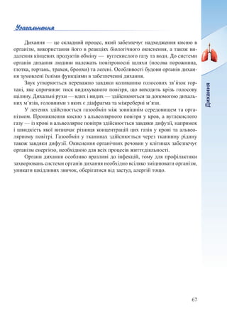67
Дихання — це складний процес, який забезпечує надходження кисню в
організм, використання його в реакціях біологічного окиснення, а також ви-
далення кінцевих продуктів обміну — вуглекислого газу та води. До системи
органів дихання людини належать повітроносні шляхи (носова порожнина,
глотка, гортань, трахея, бронхи) та легені. Особливості будови органів дихан-
ня зумовлені їхніми функціями в забезпеченні дихання.
Звук утворюється переважно завдяки коливанню голосових зв’я́зок гор-
тані, яке спричиняє тиск видихуваного повітря, що виходить крізь голосову
щілину. Дихальні рухи — вдих і видих — здійснюються за допомогою дихаль-
них м’язів, головними з яких є діафрагма та міжреберні м’язи.
У легенях здійснюється газообмін між зовнішнім середовищем та орга-
нізмом. Проникнення кисню з альвеолярного повітря у кров, а вуглекислого
газу — із крові в альвеолярне повітря здійснюється завдяки дифузії, напрямок
і швидкість якої визначає різниця концентрацій цих газів у крові та альвео-
лярному повітрі. Газообмін у тканинах здійснюється через тканинну рідину
також завдяки дифузії. Окиснення органічних речовин у клітинах забезпечує
організм енергією, необхідною для всіх процесів життєдіяльності.
Органи дихання особливо вразливі до інфекцій, тому для профілактики
захворювань системи органів дихання необхідно всіляко зміцнювати організм,
уникати шкідливих звичок, оберігатися від застуд, алергій тощо.
 