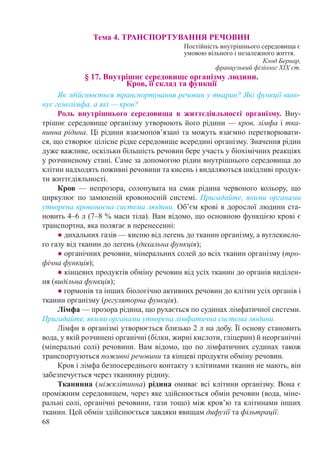 68
Тема 4. ТРАНСПОРТУВАННЯ РЕЧОВИН
Постійність внутрішнього середовища є
умовою вільного і незалежного життя.
Клод Бернар,
французький фізіолог ХІХ ст.
§ 17. Внутрішнє середовище організму людини.  
Кров, її склад та функції
Як здійснюється транспортування речовин у тварин? Які функції вико-
нує гемолімфа, а які — кров?
Роль внутрішнього середовища в життєдіяльності організму. Вну-
трішнє середовище організму утворюють його рідини — кров, лімфа і тка-
нинна рідина. Ці рідини взаємопов’язані та можуть взаємно перетворювати-
ся, що створює цілісне рідке середовище всередині організму. Значення рідин
дуже важливе, оскільки більшість речовин бере участь у біохімічних реакціях
у розчиненому стані. Саме за допомогою рідин внутрішнього середовища до
клітин надходять поживні речовини та кисень і видаляються шкідливі продук-
ти життєдіяльності.
Кров  — непрозора, солонувата на смак рідина червоного кольору, що
циркулює по замкненій кровоносній системі. Пригадайте, якими органами
утворена кровоносна система людини. Об’єм крові в дорослої людини ста-
новить 4–6 л (7–8 % маси тіла). Вам відомо, що основною функцією крові є
транспортна, яка полягає в перенесенні:
● дихальних газів — кисню від легень до тканин організму, а вуглекисло-
го газу від тканин до легень (дихальна функція);
● органічних речовин, мінеральних солей до всіх тканин організму (тро-
фічна функція);
● кінцевих продуктів обміну речовин від усіх тканин до органів виділен-
ня (видільна функція);
● гормонів та інших біологічно активних речовин до клітин усіх органів і
тканин організму (регуляторна функція).
Лімфа — прозора рідина, що рухається по судинах лімфатичної системи.
Пригадайте, якими органами утворена лімфатична система людини.
Лімфи в організмі утворюється близько 2 л на добу. Її основу становить
вода, у якій розчинені органічні (білки, жирні кислоти, гліцерин) й неорганічні
(мінеральні солі) речовини. Вам відомо, що по лімфатичних судинах також
транспортуються поживні речовини та кінцеві продукти обміну речовин.
Кров і лімфа безпосереднього контакту з клітинами тканин не мають, він
забезпечується через тканинну рідину.
Тканинна (міжклітинна) рідина омиває всі клітини організму. Вона є
проміжним середовищем, через яке здійснюється обмін речовин (вода, міне-
ральні солі, органічні речовини, гази тощо) між кров’ю та клітинами інших
тканин. Цей обмін здійснюється завдяки явищам дифузії та фільтрації.
 