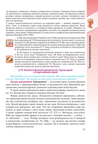 75
дії належить, наприклад, гепарин (утворюється в печінці). Антикоагулянти непрямої
дії пригнічують утворення активних речовин згортання крові. За порушення обміну
речовин, певних захворювань серцево-судинної системи, печінки, надмірного вжи-
вання алкоголю тощо всередині судин можуть виникати тромби, що є дуже небезпеч-
ним для організму.
У деяких людей втрачається здатність до згортання крові — виникає хвороба гемо-
філія. Тому за незначних травм може виникнути сильна тривала кровотеча. Якщо
кровотечу вчасно не зупинити, то гемофілія може призвести до смерті. Хворіють на
це важке генетичне захворювання переважно чоловіки, але носіями спадкової ознаки
хвороби є лише жінки. Найвідомішим в історії носієм гемофілії була королева Великої
Британії Вікторія (1819–1901).
1.Щотакеплазмакрові?Якийїїсклад?2. Щотакефізіологічнийрозчин?Яке
його призначення? 3. Концентрація яких речовин у плазмі крові є сталою ве-
личиною? 4. Яка будова та функції тромбоцитів? 5. Що таке згортання крові?
6. Схарактеризуйте згортання крові як захисну реакцію організму. 7. Що таке
лейкоцити, які їх властивості? У чому полягають особливості їхньої будови?
8. Як відбувається місцеве запалення?
9. Чи можна за зневоднення організму вводити в кров для відновлення
її об’єму чисту воду? Поміркуйте чому. 10. Чому не розриваються кліти-
ни крові, якщо людина вип’є велику кількість води? Чому вони не зморщу-
ються після вживання значної кількості кухонної солі? 11. Чому в здорової
людини всередині кровоносних судин тромби не утворюються? 12. Чим по-
яснити різноманітність лейкоцитів? 13. Поясніть, чому місцеве запалення
можна розглядати як захисну реакцію організму.
§ 19. Будова й функції еритроцитів. Групи крові  
та переливання крові
Пригадайте, чи в усіх тварин кров червона. Яку кров називають артері-
альною? Венозною? Чи знаєте ви свою групу крові та резус-фактор?
Будова еритроцитів. Еритроцити — це клітини крові, основна функція
яких полягає у транспортуванні кисню та вуглекислого газу. Виконання ери-
троцитами дихальної функції зумовлене особливостями їхньої будови.
У крові людини еритроцити мають здебільшого форму двовгнутого диска
(іл. 51). Площа його поверхні становить близько 145 мкм2
.
Форма двовгнутого диска, збільшуючи поверхню еритроцита, забезпе-
чує транспортування більшої кількості різноманітних речовин. Зовні еритро-
цит має плазматичну мембрану, яка є проникною для кисню та вуглекислого
газу. Зрілий еритроцит крові людини не має ядра. Клітина-попередник, з якої
утворюється еритроцит, має ядро. Під час дозрівання еритроцита ядро ви-
ходить за межі клітини, а його місце займає дихальний пігмент гемоглобін.
У крові здорової людини його міститься 117–173 г/л. Молекула гемоглобіну
(Hb) має сфероподібну форму й складається з білкової частини — глобіну —
та небілкової — гема. Чотири молекули гема розміщуються на її поверхні
в спеціальних заглибленнях (іл. 51). Гем — це сполука, яка містить чотири
атоми Феруму і легко сполучається з киснем. Це й зумовлює здатність гемо-
глобіну переносити кисень.
 