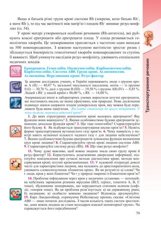 79
Якщо в батьків різні групи крові системи Rh (зокрема, коли батько Rh+
,
а мати Rh–
), то під час вагітності між матір’ю і плодом Rh+
виникає резус-конф­-
лікт (іл. 54).
У крові матері утворюються особливі речовини (Rh-антитіла), які руй-
нують власні еритроцити або еритроцити плода. У плода розвивається ге-
молітична хвороба. Це захворювання трапляється з частотою один випадок
на 500 новонароджених. З кожною наступною вагітністю зростає ризик і
збільшується ймовірність гемолітичної хвороби новонароджених та ступінь
її важкості. Щоб уникнути наслідків резус-конфлікту, уживають спеціальних
медичних заходів.
Еритроцити. Гемоглобін. Оксигемоглобін. Карбоксигемоглобін.
Карбгемоглобін. Система АВ0. Групи крові. Аглютиногени.
Аглютиніни. Переливання крові. Резус-фактор
За даними досліджень учених, в Україні переважають люди з групою кро-
ві А (ІІ) — 40,87 % загальної чисельності населення, потім — із групою
0 (І) — 30,76 %, далі з групою В (ІІІ) — 19,50 % і групою АВ (IV) — 8,85 %.
Людей з Rh+
у нашій країні є 86,00 %, з Rh–
 — 14,00 %.
Американські вчені в лабораторних умовах виростили штучні еритроцити,
які постачають кисень не менш ефективно, ніж природні. Нове досягнення
підвищує шанси одержати згодом універсальну кров, яку можна буде пере-
ливати будь-яким пацієнтам. Висловте ставлення до цього відкриття. У
чому полягає перевага штучної крові?
1. До яких структурних компонентів крові належать еритроцити? Яку
функцію вони виконують? 2. Якими особливостями будови еритроцитів зу-
мовлена дихальна функція крові? 3. Що таке гемоглобін? Схарактеризуйте
його будову. 4.  Як відбувається транспортування кисню кров’ю? 5. Назвіть
форми транспортування вуглекислого газу кров’ю. 6. Чому наявність у по-
вітрі навіть незначної кількості чадного газу є для людини небезпечною?
7. Якими особливостями будови еритроцитів зумовлена функція визначення
груп крові людини? 8. Схарактеризуйте групи крові людини системи АВ0.
9. Схарактеризуйте систему резус (Rh). 10. Що таке резус-конфлікт?
11. Чому дуже важливо, щоб кожна людина знала свою групу крові й
резус-фактор? 12. Користуючись додатковими джерелами інформації, під-
готуйте повідомлення про сучасні методи діагностики крові; методи кон-
сервування крові; штучні кровозамінники. 13. У художній літературі доволі
часто для характеристики людини, яка належить до аристократичного кола,
уживають словосполучення «блакитна кров». Як ви розумієте ці слова? Чи
є люди, кров у яких блакитна? Чи є у природі тварини із блакитною кров’ю?
14. Проблема інфікування через кров у медичних установах — потенцій-
на небезпека зараження різними вірусами (ВІЛ, герпес, гепатити А, В, С
тощо), збудниками захворювань, що передаються статевим шляхом (сифі-
ліс, гонорея тощо). Як ця проблема розв’язується: а) на державному рівні;
б) медиками; в) особисто кожною людиною? Відповідь аргументуйте.
15. Карл Ландштейнер, отримуючи Нобелівську премію, сказав: «Система
АВ0 — лише початок досліджень. З часом кількість таких систем зростати-
ме, доки кожна людина не стане володарем власної неповторної групи». Чи
справджується його передбачення?
 