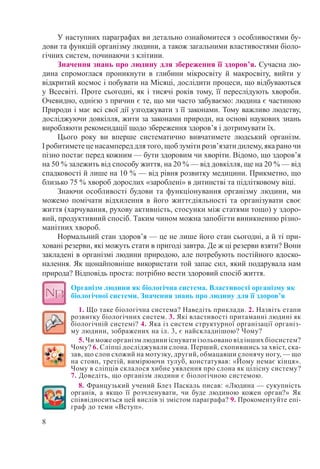 8
У наступних параграфах ви детально ознайомитеся з особливостями бу-
дови та функцій організму людини, а також загальними властивостями біоло-
гічних систем, починаючи з клітини.
Значення знань про людину для збереження її здоров’я. Сучасна лю-
дина спромоглася проникнути в глибини мікросвіту й макросвіту, вийти у
відкритий космос і побувати на Місяці, дослідити процеси, що відбуваються
у Всесвіті. Проте сьогодні, як і тисячі років тому, її переслідують хвороби.
Очевидно, однією з причин є те, що ми часто забуваємо: людина є частиною
Природи і має всі свої дії узгоджувати з її законами. Тому важливо людству,
досліджуючи довкілля, жити за законами природи, на основі наукових знань
виробляюти рекомендації щодо збереження здоров’я і дотримувати їх.
Цього року ви вперше систематично вивчатимете людський організм.
І робитимете це насамперед для того, щоб зуміти розв’язати дилему, яка рано чи
пізно постає перед кожним — бути здоровим чи хворіти. Відомо, що здоров’я
на 50 % залежить від способу життя, на 20 % — від довкілля, ще на 20 % — від
спадковості й лише на 10 % — від рівня розвитку медицини. Прикметно, що
близько 75 % хвороб дорослих «зароблені» в дитинстві та підлітковому віці.
Знаючи особливості будови та функціонування організму людини, ми
можемо помічати відхилення в його життєдіяльності та організувати своє
життя (харчування, рухову активність, стосунки між статями тощо) у здоро-
вий, продуктивний спосіб. Таким чином можна запобігти виникненню різно-
манітних хвороб.
Нормальний стан здоров’я — це не лише його стан сьогодні, а й ті при-
ховані резерви, які можуть стати в пригоді завтра. Де ж ці резерви взяти? Вони
закладені в організмі людини природою, але потребують постійного вдоско-
налення. Як щонайповніше використати той запас сил, який подарувала нам
природа? Відповідь проста: потрібно вести здоровий спосіб життя.
Організм людини як біологічна система. Властивості організму як
біологічної системи. Значення знань про людину для її здоров’я
1. Що таке біологічна система? Наведіть приклади. 2. Назвіть етапи
розвитку біологічних систем. 3. Які властивості притаманні людині як
біологічній системі? 4. Яка із систем структурної організації організ-
му людини, зображених на іл. 3, є найскладнішою? Чому?
5. Чи може організм людини існувати ізольовано від інших біосистем?
Чому? 6. Сліпці досліджували слона. Перший, схопившись за хвіст, ска-
зав, що слон схожий на мотузку, другий, обмацавши слонячу ногу, — що
на стовп, третій, вимірюючи тулуб, констатував: «Йому немає кінця».
Чому в сліпців склалося хибне уявлення про слона як цілісну систему?
7. Доведіть, що організм людини є біологічною системою.
8. Французький учений Блез Паскаль писав: «Людина — сукупність
органів, а якщо її розчленувати, чи буде людиною кожен орган?» Як
співвідноситься цей вислів зі змістом параграфа? 9. Прокоментуйте епі-
граф до теми «Вступ».
 