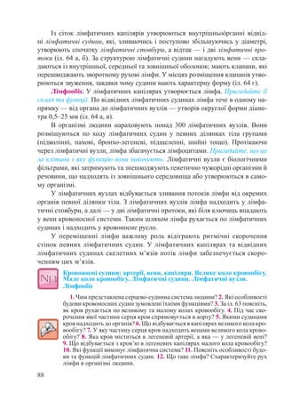 88
Із сіток лімфатичних капілярів утворюються внутрішньоόрганні відвід-
ні лімфатичні судини, які, зливаючись і поступово збільшуючись у діаметрі,
утворюють спочатку лімфатичні стовбури, а відтак — і дві лімфатичні про-
токи (іл. 64 а, б). За структурою лімфатичні судини нагадують вени — скла-
даються із внутрішньої, середньої та зовнішньої оболонок; мають клапани, які
перешкоджають зворотному рухові лімфи. У місцях розміщення клапанів утво-
рюються звуження, завдяки чому судини мають характерну форму (іл. 64 г).
Лімфообіг. У лімфатичних капілярах утворюється лімфа. Пригадайте її
склад та функції. По відвідних лімфатичних судинах лімфа тече в одному на-
прямку — від органа до лімфатичних вузлів — утворів округлої форми діаме-
тра 0,5–25 мм (іл. 64 а, в).
В організмі людини нараховують понад 300 лімфатичних вузлів. Вони
розміщуються по ходу лімфатичних судин у певних ділянках тіла групами
(підколінні, пахові, бронхо-легеневі, підщелепні, шийні тощо). Протікаючи
через лімфатичні вузли, лімфа збагачується лімфоцитами. Пригадайте, що це
за клітини і яку функцію вони виконують. Лімфатичні вузли є біологічними
фільтрами, які затримують та знешкоджують генетично чужорідні організми й
речовини, що надходять із зовнішнього середовища або утворюються в само-
му організмі.
У лімфатичних вузлах відбувається зливання потоків лімфи від окремих
органів певної ділянки тіла. З лімфатичних вузлів лімфа надходить у лімфа-
тичні стовбури, а далі — у дві лімфатичні протоки, які біля ключиць впадають
у вени кровоносної системи. Таким шляхом лімфа рухається по лімфатичних
судинах і надходить у кровоносне русло.
У переміщенні лімфи важливу роль відіграють ритмічні скорочення
стінок певних лімфатичних судин. У лімфатичних капілярах та відвідних
лімфатичних судинах скелетних м’язів потік лімфи забезпечується скоро-
ченням цих м’язів.
Кровоносні судини: артерії, вени, капіляри. Велике коло кровообігу.
Мале коло кровообігу. Лімфатичні судини. Лімфатичні вузли.
Лімфообіг
1. Чим представлена серцево-судинна система людини? 2. Які особливості
будови кровоносних судин зумовлені їхніми функціями? 3. За іл. 63 поясніть,
як кров рухається по великому та малому колах кровообігу. 4. Під час ско-
рочення якої частини серця кров спрямовується в аорту? 5. Якими судинами
кров надходить до органів? 6. Що відбувається в капілярах великого кола кро-
вообігу? 7. У яку частину серця кров надходить венами великого кола крово-
обігу? 8. Яка кров міститься в легеневій артерії, а яка — у легеневій вені?
9. Що відбувається з кров’ю в легеневих капілярах малого кола кровообігу?
10. Які функції виконує лімфатична система? 11. Поясніть особливості будо-
ви та функцій лімфатичних судин. 12. Що таке лімфа? Схарактеризуйте рух
лімфи в організмі людини.
 