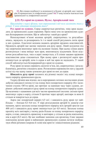 89
13. Які ознаки подібності та відмінності в будові: а) артерій, вен і капіля-
рів; б) кровоносних та лімфатичних судин? 14. У чому полягає взаємозв’язок
кровоносної та лімфатичної систем?
§ 22. Рух крові по судинах. Пульс. Артеріальний тиск
Пригадайте з курсу фізики, чим спричинений і від чого залежить тиск у
рідині. У яких одиницях вимірюють тиск?
Рух крові по судинах. Серце скорочується ритмічно, тому кров надхо-
дить до кровоносних судин порціями. Проте вона тече по кровоносних суди-
нах безперервним потоком. Що ж забезпечує такий рух крові?
Непосмуговані м’язові волокна артерій, скорочуючись та розслаблю-
ючись, звужують та розширюють їх і в такий спосіб регулюють потік крові
в цих судинах. Еластичні волокна надають артеріям пружних властивостей.
Пружність артерій має вагоме значення для руху крові. Лівий шлуночок під
час скорочення виштовхує кров під великим тиском. При цьому стінки аорти
розтягуються і вона вміщує всю кров, виштовхнуту шлуночком. Коли шлу-
ночок розслаблюється, тиск в аорті знижується, а її стінки завдяки пружним
властивостям дещо стискаються. При цьому кров з розтягнутої аорти про-
штовхується до артерій, хоча із серця в цей час кров не надходить. У такий
спосіб забезпечується безперервний рух крові по судинах.
Руху крові по венах сприяють скелетні м’язи, які, скорочуючись і розсла-
блюючись, ритмічно стискають вени. Розтягнення порожнистих вен у грудній
клітці під час вдиху також зумовлює рух крові по них до серця.
Швидкість руху крові залежить від різниці тисків і від площі попере-
чного перерізу кровоносного русла.
З курсу фізики вам відомо, що в нерозривних потоках нестисливих рідин
добуток швидкості потоку (v) на площу його поперечного перерізу (S) є вели-
чиною сталою. Об’єм крові, що протікає за одиницю часу через судини, до-
рівнює добуткові швидкості руху крові на площу поперечного перерізу судин.
Ця величина є однаковою для всіх частин кровоносної системи: скільки крові
виштовхує серце в аорту, стільки її протікає через артерії, капіляри та вени й
стільки ж повертається до серця.
Аорта має поперечний переріз 4,5 см2
, і швидкість руху крові тут най-
більша — близько 0,3–0,4 м/с. У міру розгалуження артерій їх діаметр стає
меншим, проте загальна площа поперечного перерізу всіх артерій зростає (до
400 см2
) і швидкість руху крові зменшується (до 4,0 мм/с). Загальна площа
просвіту всіх капілярів у тисячу разів більша за площу поперечного перерізу
аорти, а отже, швидкість кровотоку в капілярах у стільки ж разів повільніша,
ніж в аорті (0,3 мм/с). Це має неабияке значення для організму. Саме завдяки
повільному рухові крові в найменших кровоносних судинах встигає відбува-
тися обмін речовин (зокрема й газів) між кров’ю і міжклітинною рідиною.
 
