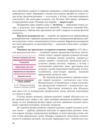 96
ного харчування, куріння та нервових напружень у стінках кровоносних судин
відбуваються зміни. Переважно в місцях розгалужень артерій на стінках су-
дин осідає органічна речовина — холестерин, у зв’язку з чим вони втрачають
еластичність. На холестерин осідають солі Кальцію. Цей процес називають
склерозуванням судин. Розвивається хвороба — атеросклероз.
Поширеною серед хвороб судин є і дистонія — порушення тонусу су-
дин, у результаті чого порушується кровообіг. З’являється головний біль,
стомлюваність. Найчастіше причинами дистонії є неврози та низька фізична
активність.
Варикозне розширення вен — хвороба, що проявляється нерівномірним
розширенням вен. Сприяють виникненню цього захворювання вроджена слаб-
кість венозних стінок і неповноцінність їхніх клапанів. Варикозне розширення
вен часто призводить до тромбофлебіту — запалення стінки вени з утворен-
ням тромбу.
Чинники, що призводять до серцево-судинних хвороб (іл. 67). Висо-
кий артеріальний тиск — основний чинник виникнення багатьох патоло-
гічних станів і хвороб серцево-судинної системи.
Іншим чинником ризику розвитку серцево-су-
динних хвороб є гіподинамія, виникнення якої в
сучасних умовах частішає, зокрема, у зв’язку з
поліпшенням побутових умов, зростанням ролі
сучасних засобів комунікації (мобільний зв’язок,
телебачення, комп’ютерні мережі), пасивним
проведенням дозвілля тощо.
До чинників ризику розвитку серцево-судин-
них хвороб належить і надлишкова маса тіла.
Визначальним у її виникненні, а також для розви-
тку артеріальної гіпертензії є нераціональне хар-
чування. Простежена залежність між збільшен-
ням маси тіла та підвищенням артеріального тиску, вмістом холестерину
та глюкози в крові.
Ступінь ризику розвитку серцево-судинних хвороб збільшується че-
рез високий уміст жирів у їжі, через надмірне вживання калорійних страв,
цукру та солі. Зниженню ризику сприяє достатнє вживання складних вугле-
водів і харчової клітковини, вітамінів, мінералів.
До чинників ризику розвитку серцево-судинних хвороб належать шкід-
ливі звички — куріння, уживання алкоголю та наркотичних речовин. Алко-
голь отруює міокард, пошкоджуючи мембрани та інші структури клітин, змі-
нює стінки кровоносних судин. Міокард, одержуючи недостатню кількість
кисню й поживних речовин, поступово перероджується і замінюється спо-
Іл. 67. Чинники розвитку
серцево-судинних хвороб
 