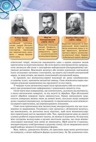 10
кінетичної теорії, молекули взаємодіють одна з одною завдяки силам
притягання та відштовхування. Ці сили мають електромагнітну природу,
хоча молекула або атом є електрично нейтральною (незарядженою) час-
тинкою речовини. Взаємодія молекул або атомів зумовлена взаємодією
їхніх складових частинок: електронів, що мають від’ємний електричний
заряд, та ядер атомів, що мають позитивний електричний заряд.
Із проявом сил міжмолекулярної взаємодії ви дещо ознайомились
у сьомому класі, вивчаючи механічні явища. Саме міжмолекулярна вза-
ємодія зумовлює виникнення сил пружності та сил тертя.
У твердих тілах міжмолекулярні сили проявляють себе як сили пруж-
ності при різноманітних деформаціях і зумовлюють міцність тіла.
Сили тертя між поверхнями, що контактують, залежать від матеріалу,
з якого виготовлено поверхні, та від якості їх обробки. При збільшенні
якості обробки поверхні тертя зменшується. Однак зменшувати шор-
сткість поверхонь можна лише до певної межі, оскільки якщо поверхні
дуже гладенькі (наприклад, поліровані), то проявляються сили міжмоле-
кулярного притягання, що перешкоджають ковзанню.
Саме сили притягання між молекулами використовують під час скле-
ювання та зварювання. Головним у цих процесах є зближення молекул,
що взаємодіють, на достатньо малу відстань, щоб сили міжмолекуляр-
ного притягання могли проявити себе. Так, притискаючи один до одного
уламки розбитої порцелянової чашки, не можна її відновити, бо відстань
між сусідніми молекулами в щілині настільки значна, що сили міжмо-
лекулярної взаємодії між ними не виникають. Щоб досягти з’єднання,
використовують клей (речовину в рідкому стані), після тверднення якого
виріб набуває міцності й попередньої форми.
Вам, мабуть, доводилось бачити, як краплина води може розтікатися
по поверхні, а може набувати форми кульки (мал. 5). Це зумовлено спів-
роберт	Броун
(1773–1858)
Англійський	 (шотланд-
ський)	 учений	 (ботанік),	
який	 у	 1827	 р.	 першим	
спостерігав	 хаотичний	
рух	 мікрочастинок	 речо-
вини	 —	 явище	 броунів-
ського	руху
альберт	ейнштейн
(1879–1955)
Видатний	 німецький	 та	 аме-
риканський	 фізик-теоретик.	
Автор	унікальних	праць	із	те-
орії	 відносності,	 фотоелек-
тричного	ефекту,	молекуляр-
но-кінетичної	 теорії.	 Лауреат	
Нобелівської	премії	з	фізики
Мар’ян
Смолуховський
(1872–1917)
Видатний	 польський	
учений.	 Професор	 і	
ректор	 Львівського	
університету.	 Один	
з	 основоположників	
молекулярної	фізики
 