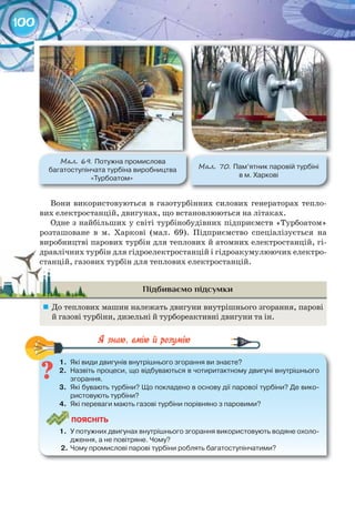 100
Вони використовуються в газотурбінних силових генераторах тепло-
вих електростанцій, двигунах, що встановлюються на літаках.
Одне з найбільших у світі турбінобудівних підприємств «Турбоатом»
розташоване в м. Харкові (мал. 69). Підприємство спеціалізується на
виробництві парових турбін для теплових й атомних електростанцій, гі-
дравлічних турбін для гідроелектростанцій і гідроакумулюючих електро-
станцій, газових турбін для теплових електростанцій.
Підбиваємо підсумки
	 До теплових машин належать двигуни внутрішнього згорання, парові
й газові турбіни, дизельні й турбореактивні двигуни та ін.
1.	 Які	види	двигунів	внутрішнього	згорання	ви	знаєте?
2.	 Назвіть	процеси,	що	відбуваються	в	чотиритактному	двигуні	внутрішнього	
згорання.
3.	 Які	бувають	турбіни?	Що	покладено	в	основу	дії	парової	турбіни?	Де	вико-
ристовують	турбіни?
4.	 Які	переваги	мають	газові	турбіни	порівняно	з	паровими?
ПоЯСніТЬ
1.	 У	потужних	двигунах	внутрішнього	згорання	використовують	водяне	охоло-
дження,	а	не	повітряне.	Чому?
2.	Чому	промислові	парові	турбіни	роблять	багатоступінчатими?
1.	 Які	види	двигунів	внутрішнього	згорання	ви	знаєте?
дравлічних турбін для гідроелектростанцій і гідроакумулюючих електро-дравлічних турбін для гідроелектростанцій і гідроакумулюючих електро-
станцій, газових турбін для теплових електростанцій.станцій, газових турбін для теплових електростанцій.
М��. 69. Потужна	промислова	
багатоступінчата	турбіна	виробництва	
«Турбоатом»
М��. 70. Пам’ятник	паровій	турбіні	
в	м.	Харкові
 