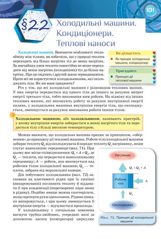 101
Холодильні	машини. Вивчаючи особливості тепло-
обміну між тілами, ви побачили, що у природі теплота
переходить від більш нагрітих тіл до менш нагрітих.
Зазвичайнихумовтеплотасамостійнонеможеперехо-
дити від менш нагрітих (холодніших) тіл до більш на-
грітих. Про це свідчить і другий закон термодинаміки.
Проте всі ви користуєтеся холодильниками, які охоло-
джують тіла. Як же вони працюють?
Річ у тім, що всі холодильні машини є різновидом теплових машин.
У них енергія передається від одного тіла до іншого за рахунок витрат
енергії третього тіла, тобто виконання ним роботи. На відміну від інших
теплових машин, які виконують роботу за рахунок внутрішньої енергії
палива, у холодильних машинах внутрішня енергія тіла, що охолоджу-
ється, зменшується за рахунок виконання роботи іншим тілом.
Холодильною	 машиною,	 або	 холодильником, називають пристрій,
у якому внутрішня енергія забирається в менш нагрітого тіла та пере-
дається тілу з більш високою температурою.
Можна вважати, що холодильна машина працює за принципом, «обер-
неним» до принципу дії теплової машини. Робоче тіло холодильної машини
забираєтеплотуQ2
відохолоджувачайпередаєтеплотуQ1
нагрівнику,яким
слугує навколишнє середовище (мал. 71). При
цьому має місце співвідношення: Q1
= A + Q2
, де
Q1
— теплота, що передається навколишньому
середовищу; A — робота, яка виконується над
робочим тілом холодильної машини; Q2
— те-
плота, забрана від морозильної камери.
Дія побутового холодильника (мал. 72) за-
снована на властивості рідин при їх кипінні
(випаровуванні) поглинати теплоту й віддава-
ти її при конденсації (перетворенні пари знову
в рідину). Подібне явище можна спостерігати,
якщо протерти руки одеколоном. Рідина швид-
ко випаровується, і при цьому зменшується її
внутрішня енергія — відчувається прохолода.
У холодильнику є спеціальна замкнена
вигнута трубка-змійовик, усередині якої за
допомогою насоса (компресора) циркулює
ється, зменшується за рахунок виконання роботи іншим тілом.
Холодильною	 машиною,	
Річ у тім, що всі холодильні машини є різновидом теплових машин.Річ у тім, що всі холодильні машини є різновидом теплових машин.
Пригадайте
	 Принцип	дії	
теплової	машини		
Ви дізнаєтесь
	 Як	працює	холодильна	
машина,	конди	ціонер
Холодильні машини.Холодильні машини.Холодильні машини.Холодильні машини.Холодильні машини.Холодильні машини.
Кондиціонери.Кондиціонери.Кондиціонери.
Теплові наносиТеплові наносиТеплові наноси
§22
М��. 71. Принцип	дії	холодильної	
машини
 