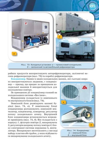 103
рибних продуктів використовують авторефрижератори, залізничні ва-
гони-рефрижератори (мал. 73) та кораблі-рефрижератори.
Кондиціонер.	Одним із видів холодильних машин, які сьогодні широ-
ко використовуються людиною, є кондиціо-
нер — прилад, що працює за принципом хо-
лодильної машини й використовується для
охолодження повітря.
За принципом дії кондиціонер схожий на
холодильники системи «Без інею».
Кондиціонер складається із зовнішнього
та внутрішнього блоків (мал. 74).
Зовнішній блок розміщують назовні бу-
дівлі (мал. 74, а). У зовнішньому блоці
кондиціонера розташовують зовнішній вен-
тилятор, конденсатор, компресор, регулятор
потоку холодильного агенту. Внутрішній
блок кондиціонера встановлюється всереди-
ні приміщень (мал. 74, б). Він складається з
корпусу 1, фільтрів повітря 2, випаровувача
3, регуляторів напряму потоку повітря 4, бло-
ку електронної системи керування 5, венти-
лятора. Випаровувач виготовляють у вигляді
набору пластин або трубок, у яких відбуваєть-
ся випаровування холодильного агенту.
а
б
М��. 73. Холодильні	установки: а	—	промисловий	холодильник;	
б	—	залізничний	та	автомобільний	рефрижератори
М��. 74. Кондиціонер:	
а	—	зовнішній	блок;	
б	—	внутрішній	блок
а
б
 