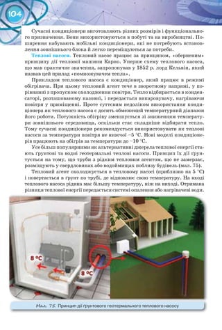 104
Сучасні кондиціонери виготовляють різних розмірів і функціонально-
го призначення. Вони використовуються в побуті та на виробництві. По-
ширення набувають мобільні кондиціонери, які не потребують встанов-
лення зовнішнього блока й легко переміщуються за потреби.
Теплові	насоси. Тепловий насос працює за принципом, «оберненим»
принципу дії теплової машини Карно. Уперше схему теплового насоса,
що мав практичне значення, запропонував у 1852 р. лорд Кельвін, який
назвав цей прилад «помножувачем тепла».
Прикладом теплового насоса є кондиціонер, який працює в режимі
обігрівача. При цьому тепловий агент тече в зворотному напрямі, у по-
рівнянні з пропуском охолодження повітря. Тепло відбирається в конден-
саторі, розташованому назовні, і передається випаровувачу, нагріваючи
повітря у приміщенні. Проте суттєвим недоліком використання конди-
ціонера як теплового насоса є досить обмежений температурний діапазон
його роботи. Потужність обігріву зменшується зі зниженням температу-
ри зовнішнього середовища, оскільки стає складніше відбирати тепло.
Тому сучасні кондиціонери рекомендується використовувати як теплові
насоси за температури повітря не нижчої –5 °C. Нові моделі кондиціоне-
рів працюють на обігрів за температури до –10 °C.
Усе більш популярними як альтернативні джерела теплової енергії ста-
ють ґрунтові та водні геотермальні теплові насоси. Принцип їх дії ґрун-
тується на тому, що труби з рідким тепловим агентом, що не замерзає,
розміщують у свердловинах або водоймищах поблизу будівель (мал. 75).
Тепловий агент охолоджується в тепловому насосі (приблизно на 5 °C)
і повертається в ґрунт по трубі, де відновлює свою температуру. На вході
теплового насоса рідина має більшу температуру, ніж на виході. Отримана
різниця теплової енергії передається системі опалення або нагрівачеві води.
М��. 75. Принцип	дії	ґрунтового	геотермального	теплового	насосу
 