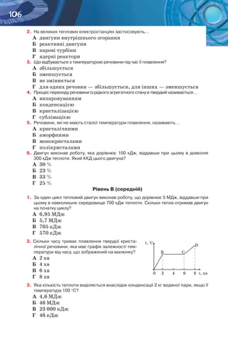 106
2.	 На великих теплових електростанціях застосовують…
А	 двигуни внутрішнього згорання
Б	 реактивні двигуни
В	 парові турбіни
Г	 ядерні реактори
3.	 Що відбувається з температурою речовини під час її плавлення?
А	 збільшується
Б	 зменшується
В	 не змінюється
Г	 для одних речовин — збільшується, для інших — зменшується
4.	 Процес переходу речовини із рідкого агрегатного стану в твердий називається…
А	 випаровуванням
Б	 конденсацією
В	 кристалізацією
Г	 сублімацією
5. 	Речовини, які не мають сталої температури плавлення, називають…
А	 кристалічними
Б	 аморфними
В	 монокристалами
Г	 полікристалами
6.	 Двигун виконав роботу, яка дорівнює 100  кДж, віддавши при цьому в довкілля
300 кДж теплоти. Який ККД цього двигуна?
А	 30 %
Б	 23 %
В	 33 %
Г	 25 %
Рівень В (середній)
1.	 За один цикл тепловий двигун виконав роботу, що дорівнює 5 МДж, віддавши при
цьому в навколишнє середовище 700 кДж теплоти. Скільки тепла отримав двигун
на початку циклу?
А	 6,95 МДж
Б	 5,7 МДж
В	 705 кДж
Г	 570 кДж
2. Скільки часу триває плавлення твердої криста-
лічної речовини, яка має графік залежності тем-
ператури від часу, що зображений на малюнку?
А	 2 хв
Б	 4 хв
В	 6 хв
Г	 8 хв
3.	 Яка кількість теплоти виділяється внаслідок конденсації 2 кг водяної пари, якщо її
температура 100 °С?
А	 4,6 МДж
Б	 46 МДж
В	 23 000 кДж
Г	 46 кДж
 