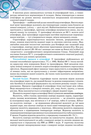 110
З висотою різко зменшуються густина й атмосферний тиск, а темпе-
ратура змінюється нерівномірно й складно. Зміна температури в межах
атмосфери на різних висотах пояснюється неоднаковим поглинанням
сонячної енергії газами.
Тропосфера — найближчий до нас нижній шар атмосфери. Висота верх-
ньої межі тропосфери залежить від температури: узимку вона ближче до
земної поверхні, улітку — далі від неї. Найінтенсивніше теплові процеси
протікають у тропосфері, причому атмосфера нагрівається знизу, від по-
верхні океану та суходолу. У тропосфері міститься до 80 % вологи всієї
атмосфери. Для тропосфери характерне постійне вертикальне перемішу-
вання повітря, — тут утворюються хмари, звідси випадають опади.
Стратосфера характеризується низьким тиском, розрідженням по-
вітря, повною відсутністю водяної пари та значним умістом озону. Над-
звичайно важливе екологічне значення для біосфери має озоновий шар
у стратосфері, повітря якого збагачене триатомним киснем (О3
). Він роз-
ташований на висоті 20–50 км і захищає все живе на Землі від згубної дії
«жорсткого» ультрафіолетового випромінювання Сонця. Озоновий шар
поглинає близько 97 % ультрафіолетового компонента сонячної радіації,
небезпечного для живих організмів.
Теплообмінні процеси в атмосфері. У  тропосфері відбуваються всі
основні теплообмінні процеси (мал. 77, с. 109). Майже 90 % тепла постій-
но циркулює між поверхнею Землі та тропосферою. Цей механізм піді-
гріву земної поверхні та нижніх шарів атмосфери називають парниковим
ефектом. Парниковий ефект виникає через присутність в атмосфері Зем-
лі певних газів, які не пропускають у космос інфрачервоне випроміню-
вання від поверхні нашої планети. До таких газів належить вуглекислий
газ і водяна пара.
Водний баланс. Розвиток гідросфери також значною мірою залежав
від атмосфери через те, що водний баланс та режим поверхневих і підзем-
них басейнів й акваторій формувався під впливом режиму опадів і випа-
ровування. Процеси гідросфери й атмосфери тісно пов’язані між собою.
Вода випаровується з поверхні океанів, рік, озер, боліт, ґрунту, а також
рослин. Вона накопичується в атмосфері у формі водяної пари.
Наявність водяної пари в атмосфері Землі зумовлює вологість повітря.
Вологість, тобто ступінь насичення повітря водяною парою, характери-
зують такими величинами. Абсолютна вологість  — це кількість водяної
(у кілограмах) пари, яка міститься в 1 м3
повітря, тобто її густина. Віднос-
на вологість повітря — це відношення абсолютної вологості до тої маси
водяної пари, яка насичує повітря за такої самої температури. Як правило,
відносну­вологість виражають у відсотках. Абсолютна вологість переважно­
збільшується з підвищенням температури повітря. Відносна вологість із­
підвищеннямтемпературизменшується;вонаменшавліткутабільшавзимку.
У ме­жах України відносна вологість у середньому становить 65–75 %.
Вологість повітря постійно впливає на самопочуття людини. Для нор-
мальної життєдіяльності за добу з поверхні шкіри та легенів людини ви-
паровується в середньому від 800 до 2000 г води. У гарячому вологому
повітрі процес випаровування води з поверхні шкіри людини послаблю-
 