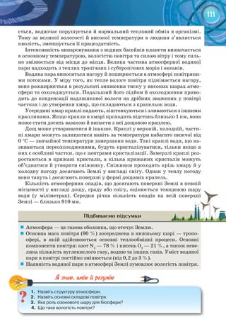 111
ється, водночас порушується й нормальний тепловий обмін в організмі.
Тому за великої вологості й високої температури в людини з’являється
кволість, зменшується її працездатність.
Інтенсивність випаровування з водних басейнів планети визначається
в основному температурою, вологістю повітря та силою вітру і тому силь-
но змінюється від місця до місця. Велика частина атмосферної водяної
пари надходить з теплих тропічних і субтропічних морів і океанів.
Водяна пара виноситься нагору й поширюється в атмосфері повітряни-
ми потоками. У міру того, як тепле вологе повітря піднімається нагору,
воно розширюється в результаті зниження тиску у високих шарах атмо-
сфери та охолоджується. Подальший його підйом й охолодження приво-
дять до конденсації надлишкової вологи на дрібних зважених у повітрі
частках і до утворення хмар, що складаються з крапельок води.
Усередині хмар краплі падають, зіштовхуються і зливаються з іншими
краплинами. Якщо крапля в хмарі проходить відстань близько 1 км, вона
може стати досить важкою й випасти з неї дощовою краплею.
Дощ може утворюватися й інакше. Краплі у верхній, холодній, части-
ні хмари можуть залишатися навіть за температури набагато нижчої від
0 °С — звичайної температури замерзання води. Такі краплі води, що на-
зиваються переохолодженими, будуть кристалізуватися, тільки якщо в
них є особливі частки, що є центрами кристалізації. Замерзлі краплі роз-
ростаються в крижані кристали, а кілька крижаних кристалів можуть
об’єднатися й утворити сніжинку. Сніжинки проходять крізь хмару й у
холодну погоду досягають Землі у вигляді снігу. Однак у теплу погоду
вони тануть і досягають поверхні у формі дощових крапель.
Кількість атмосферних опадів, що досягають поверхні Землі в певній
місцевості у вигляді дощу, граду або снігу, оцінюється товщиною шару
води (у міліметрах). Середня річна кількість опадів на всій поверхні
Землі — близько 910 мм.
Підбиваємо підсумки
	 Атмосфера — це газова оболонка, що оточує Землю.
	 Основна маса повітря (90 %) зосереджена в нижньому шарі — тропо-
сфері, в якій здійснюються основні теплообмінні процеси. Основні
компоненти повітря: азот N2
— 78 % і кисень О2
— 21 %, а також неве-
лика кількість вуглекислого газу, водню та інших газів. Уміст водяної
пари в повітрі постійно змінюється (від 0,2 до 3 %).
	 Наявність водяної пари в атмосфері Землі зумовлює вологість повітря.
1.	 Назвіть	структуру	атмосфери.
2.	 Назвіть	основні	складові	повітря.
3.	 Яка	роль	озонового	шару	для	біосфери?
4.	 Що	таке	вологість	повітря?
1.	 Назвіть	структуру	атмосфери.
місцевості у вигляді дощу, граду або снігу, оцінюється товщиною шарумісцевості у вигляді дощу, граду або снігу, оцінюється товщиною шару
води (у міліметрах). Середня річна кількість опадів на всій поверхніводи (у міліметрах). Середня річна кількість опадів на всій поверхні
 