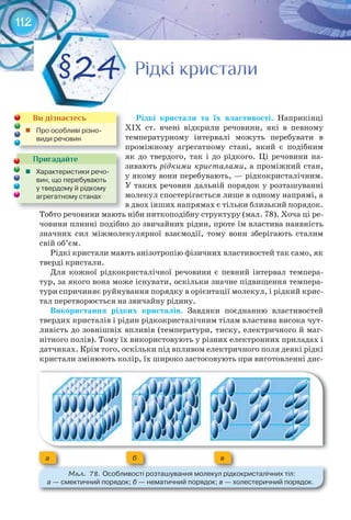 112
Рідкі	 кристали	 та	 їх	 властивості. Наприкінці
XІX ст. вчені відкрили речовини, які в певному
температурному інтервалі можуть перебувати в
проміжному агрегатному стані, який є подібним
як до твердого, так і до рідкого. Ці речовини на-
зивають рідкими кристалами, а проміжний стан,
у якому вони перебувають, — рідкокристалічним.
У таких речовин дальній порядок у розташуванні
молекул спостерігається лише в одному напрямі, а
в двох інших напрямах є тільки близький порядок.
Тобто речовини мають ніби ниткоподібну структуру (мал. 78). Хоча ці ре-
човини плинні подібно до звичайних рідин, проте їм властива наявність
значних сил міжмолекулярної взаємодії, тому вони зберігають сталим
свій об’єм.
Рідкі кристали мають анізотропію фізичних властивостей так само, як
тверді кристали.
Для кожної рідкокристалічної речовини є певний інтервал темпера-
тур, за якого вона може існувати, оскільки значне підвищення темпера-
тури спричиняє руйнування порядку в орієнтації молекул, і рідкий крис-
тал перетворюється на звичайну рідину.
Використання	 рідких	 кристалів.	 Завдяки поєднанню властивостей
твердих кристалів і рідин рідкокристалічним тілам властива висока чут-
ливість до зовнішніх впливів (температури, тиску, електричного й маг-
нітного полів). Тому їх використовують у різних електронних приладах і
датчиках. Крім того, оскільки під впливом електричного поля деякі рідкі
кристали змінюють колір, їх широко застосовують при виготовленні дис-
Рідкі кристалиРідкі кристалиРідкі кристалиРідкі кристалиРідкі кристалиРідкі кристали§24
Пригадайте
	 Характеристики	речо-
вин,	що	перебувають	
у	твердому	й	рідкому	
агрегатному	станах	
Ви дізнаєтесь
	 Про	особливі	різно-
види	речовин
М��. 78. Особливості	розташування	молекул	рідкокристалічних	тіл:	
а —	смектичний	порядок;	б	—	нематичний	порядок;	в	—	холестеричний	порядок.
а б в
 