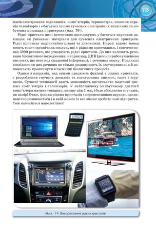 113
плеїв електронних годинників, комп’ютерів, термометрів, плоских екра-
нів телевізорів і в багатьох інших сучасних електронних технічних та по-
бутових приладах і пристроях (мал. 79 ).
Рідкі кристали нині інтенсивно досліджують у багатьох наукових за-
кладах як унікальні матеріали для сучасних електричних пристроїв.
Рідкі кристали надзвичайно цікаві та дивовижні. Наразі відомо понад
десять тисяч органічних сполук, які є рідкими кристалами, і вивчено по-
над 3000 речовин, що утворюють рідкі кристали. До них належать речо-
вини біологічного походження, наприклад, ДНК (дезоксирибонуклеїнова
кислота), що несе код спадкової інформації, і речовина мозку. Подальші
дослідження цих речовин не тільки розширюють їх застосування, а й до-
помагають проникнути в таємниці біологічних процесів.
Одним з напрямів, над якими працюють фахівці з рідких кристалів,
є розроблення гнучких дисплеїв та електронних книжок, газет і жур-
налів. Сучасні технології дають можливість виготовляти надтонкі дис-
плеї комп’ютерів і телевізорів. У найближчому майбутньому дисплей
комп’ютера матиме товщину, меншу ніж 1 мм, і буде абсолютно гнучким,
як папір! Отже, фізика рідких кристалів є перспективною наукою, що ди-
намічно розвивається і в якій кожен із вас зможе зробити нові відкриття.
Тож навчайтеся наполегливо!
М��. 79. Використання	рідких	кристалів
 