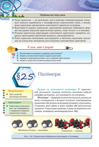 114
Підбиваємо підсумки
	 Рідкі кристали — це речовини, які в певному температурному інтер-
валі можуть перебувати у специфічному агрегатному стані, у якому
вони одночасно проявляють властивості кристала та рідини.
	 Властивості рідких кристалів, притаманні рідинам: набувають фор-
ми посудини; відсутня кристалічна ґратка, тому течуть і є в’язкими.
	 Рідким кристалам притаманні властивості кристалів: наявність по-
рядку просторової орієнтації молекул, анізотропність.
	 Рідкі кристали інтенсивно досліджують у багатьох наукових закла-
дах як унікальні матеріали для сучасних електричних пристроїв.
1.	 Які	речовини	називають	рідкими	кристалами?
2.	 Назвіть	основні	властивості	рідких	кристалів.
3.	 Наведіть	приклади	речовин,	що	є	рідкими	кристалами.
4.	 Назвіть	галузі	застосування	рідких	кристалів.
1.	 Які	речовини	називають	рідкими	кристалами?
Будова	 та	 властивості	 полімерів. У практич-
ній діяльності людини великого значення набули
аморфні речовини, які називають полімерами.
Полімери—природніташтучнісполуки,молекули
яких складаються з великої кількості повторюваних
однакових або різних за будовою атомних угрупувань,
з’єднаних між собою в довгі лінійні або розгалужені
ланцюги. Структурні одиниці, з яких складаються по-
лімери, називають мономерами (мал. 80).
ПолімериПолімериПолімериПолімериПолімериПолімери
§25
Пригадайте
	 Характеристики	речо-
вин,	що	перебувають	
у	твердому	й	рідкому	
агрегатних	станах	
Ви дізнаєтесь
	 Про	особливі	
різновиди	речовин
М��. 80. Схематичне	зображення	мономерів	та	полімеру
Молекули	етилену	—	мономери Поліетилен	—	полімер
 