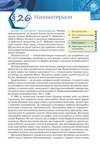 117
Будова	 та	 властивості	 наноматеріалів. Основи
нанотехнологій, як вважає значне число експертів,
заклав лауреат Нобелівської премії Р. Фейнман у
1959 р. Відлік почався із засідання Американсько-
го фізичного товариства, де Р. Фейнман прочитав
свою лекцію «Там, унизу, є багато вільного місця».
Що мається на увазі? Ідеться про проблему контро-
лю й управління будовою речовини в інтервалі дуже
малих розмірів.
Нанотехнології — міждисциплінарні технології, що розроблені для
об’єктів із розмірами, меншими за один мікрон, і дають змогу проводити
дослідження, маніпуляції та обробку речовин у діапазоні розмірів від 0,1
до 100 нанометрів.
Основою наноматеріалів є наночастинки, розміри яких у мільярд разів
менші від 1 м, або в мільйон разів менші від 1 мм. Наночастинка у стільки
ж разів менша від лінійки завдовжки 1 м, у скільки разів товщина паль-
ця менша від діаметра Землі. Більшість атомів мають діаметр від 0,1 до
0,2 нм. Найменші молекули мають розмір близько 1 нм.
Наноматеріал — це не один «універсальний» матеріал, чи просто дуже
дрібні («нано») частинки, а великий клас різних матеріалів. Сучасна нау-
ка класифікує такі види наноматеріалів: наночастинки; фулерени; нано-
трубки та нановолокна; нанопористі структури (речовини); нанодиспер-
сії; наноплівки; нанокристалічні матеріали. Прикладом наноматеріалів є
вуглецеві нанотрубки (мал. 83, с. 118).
У 1991 р. японський учений Суміо Ііджима виявив довгі вуглецеві
структури, які одержали назву нанотрубок. Нова молекулярна форма
вуглецю відкрила цілу серію нових і несподіваних фізичних, механічних
і хімічних властивостей. Ці унікальні властивості зробили нанотрубки
ключовим елементом нанотехнологій. Нанотрубки можуть використо-
вуватися для виготовлення молекулярних електронних пристроїв, нано-
транзисторів й елементів пам’яті обчислювальних пристроїв. Вуглецеві
нанотрубки набагато міцніші за графіт, хоча складаються з таких самих
атомів Карбону. Ви вже знаєте, що в графіті атоми Карбону розташовані
пошарово. Проте вам також відомо, що згорнутий у трубочку аркуш па-
перу набагато складніше зігнути й розірвати, ніж звичайний аркуш. Ось
чому нанотрубки мають таку міцність. Завдяки унікальним механічним
властивостям нанотрубок можна виготовляти вуглецеві матеріали над-
звичайної міцності для автомобільної й аерокосмічної промисловості.
Ще однією формою з’єднання молекул вуглецю є фулерени, які являють
собою опуклі замкнуті багатогранники, складені з парного числа атомів
НаноматеріалиНаноматеріалиНаноматеріалиНаноматеріалиНаноматеріалиНаноматеріали§ 26
Ви дізнаєтесь
	 Про	особливі	різновиди	
речовин
Пригадайте
	 Характеристики	части-
нок	речовин	
 