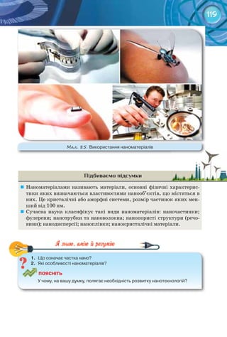 119
Підбиваємо підсумки
	 Наноматеріалами називають матеріали, основні фізичні характерис-
тики яких визначаються властивостями нанооб’єктів, що містяться в
них. Це кристалічні або аморфні системи, розмір частинок яких мен-
ший від 100 нм.
	 Сучасна наука класифікує такі види наноматеріалів: наночастинки;
фулерени; нанотрубки та нановолокна; нанопористі структури (речо-
вини); нанодисперсії; наноплівки; нанокристалічні матеріали.
1.	 Що	означає	частка	нано?
2.	 Які	особливості	наноматеріалів?
ПоЯСніТЬ
У	чому,	на	вашу	думку,	полягає	необхідність	розвитку	нанотехнологій?
1.	 Що	означає	частка	 ?
М��. 85. Використання	наноматеріалів
 