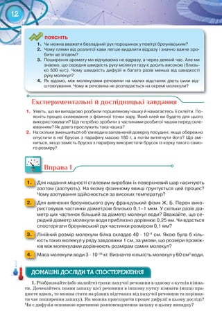 12
Експериментальні й дослідницькі завдання
1.	 Уявіть,	що	ви	випадково	розбили	порцелянову	чашку	й	намагаєтесь	її	склеїти.	По-
ясніть	процес	склеювання	з	фізичної	точки	зору.	Який	клей	ви	будете	для	цього	
використовувати?	Що	потрібно	зробити	з	частинами	розбитої	чашки	перед	скле-
юванням?	Як	довго	прослужить	така	чашка?
2.	 На	скільки	зменшиться	об’єм	води	в	заповненій	доверху	посудині,	якщо	обережно	
опустити	в	неї	брусок	з	парафіну	масою	180	г,	а	потім	витягнути	його?	Що	змі-
ниться,	якщо	замість	бруска	з	парафіну	використати	брусок	із	корку	такого	само-
го	розміру?
Вправа 1
1. 	 Для	надання	міцності	сталевим	виробам	їх	поверхневий	шар	насичують	
азотом	(азотують).	На	якому	фізичному	явищі	ґрунтується	цей	процес?	
Чому	азотування	здійснюється	за	високих	температур?
2. 	 Для	вивчення	броунівського	руху	французький	фізик	Ж.	Б.	Перен	вико-
ристовував	частинки	діаметром	близько	0,1–1	мкм.	У	скільки	разів	діа-
метр	цих	частинок	більший	за	діаметр	молекул	води?	Вважайте,	що	се-
редній	діаметр	молекули	води	приблизно	дорівнює	0,25	нм.	Чи	вдасться	
спостерігати	броунівський	рух	частинки	розміром	0,1	мм?
3. 	 Лінійний	розмір	молекули	білка	складає	40	∙	10–8
	см.	Якою	була	б	кіль-
кість	таких	молекул	у	ряду	завдовжки	1	см,	за	умови,	що	розміри	проміж-
ків	між	молекулами	дорівнюють	розмірам	самих	молекул?
4. 	 Маса	молекули	води	3	∙	10–26
	кг.	Визначте	кількість	молекул	у	60	см3
	води.
1.	Розбризкайте (або налийте) трохи пахучої речовини в одному з кутків кімна-
ти. Дочекайтесь появи запаху цієї речовини в іншому кутку кімнати (якщо пра-
цюєте вдвох, то можна стати на різних відстанях від пахучої речовини та порівня-
ти час поширення запаху). Як можна прискорити процес дифузії в цьому досліді?
Чи є дифузія основною причиною розповсюдження запаху в цьому випадку?
ДОМАШНІ ДОСЛІДИ ТА СПОСТЕРЕЖЕННЯДОМАШНІ ДОСЛІДИ ТА СПОСТЕРЕЖЕННЯДОМАШНІ ДОСЛІДИ ТА СПОСТЕРЕЖЕННЯ
ПоЯСніТЬ
1.	 Чи	можна	вважати	безладний	рух	порошинок	у	повітрі	броунівським?
2.	 Чому	плями	від	розлитої	кави	легше	видалити	відразу	і	значно	важче	зро-
бити	це	згодом?
3.	 Поширення	аромату	ми	відчуваємо	не	відразу,	а	через	деякий	час.	Але	ми	
знаємо,	що	середня	швидкість	руху	молекул	газу	є	досить	високою	(близь-
ко	500	м/с).	Чому	швидкість	дифузії	в	багато	разів	менша	від	швидкості	
руху	молекул?
4.	 Як	відомо,	між	молекулами	речовини	на	малих	відстанях	діють	сили	від-
штовхування.	Чому	ж	речовина	не	розпадається	на	окремі	молекули?
 