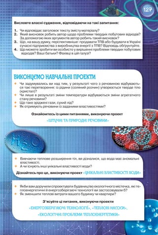 127127
ВИКОНУЄМО НАВЧАЛЬНІ ПРОЕКТИ
	 Чи	задумувались	ви	над	тим,	у	результаті	чого	з	речовиною	відбувають-
ся	такі	перетворення:	із	рідини	(соляний	розчин)	утворюється	тверде	тіло	
(кристал)?
	 Чи	лише	в	результаті	зміни	температури	відбуваються	зміни	агрегатного	
стану	речовини?
	 Що	таке	зріджені	гази,	сухий	лід?
	 Як	отримують	речовини	із	заданими	властивостями?
ознайомтесь	із	цими	питаннями,	виконуючи	проект	
«ШТУЧНІ ТА ПРИРОДНІ РЕЧОВИНИ»
	 Вивчаючи	теплове	розширення	тіл,	ви	дізналися,	що	вода	має	аномальні	
властивості.	
	 А	чи	існують	інші	унікальні	властивості	води?
Дізнайтесь	про	це,	виконуючи	проект	«УНІКАЛЬНІ ВЛАСТИВОСТІ ВОДИ»
	 Якби	вам	доручили	спроектувати	будівництво	екологічного	містечка,	які	те-
плоенергетичні	й	енергозберігаючі	технології	ви	застосовували	б?
	 Як	зменшити	теплові	витрати	вашого	будинку	чи	квартири?
З’ясуйте	ці	питання,	виконуючи	проекти	
«ЕНЕРГОЗБЕРІГАЮЧІ ТЕХНОЛОГІЇ», «ТЕПЛОВІ НАСОСИ»,
«ЕКОЛОГІЧНІ ПРОБЛЕМИ ТЕПЛОЕНЕРГЕТИКИ»
висловте	власні	судження,	відповідаючи	на	такі	запитання:
1.	 Чи	відповідає	заголовок	тексту	змісту	матеріалу?
2.	 Який	висновок	робить	автор	щодо	проблеми	твердих	побутових	відходів?	
За	допомогою	яких	аргументів	автор	робить	такий	висновок?
3.	 Що,	на	вашу	думку,	перспективніше:	продавати	ТПВ	або	будувати	в	Україні	
сучасні	підприємства	з	виробництва	енергії	з	ТПВ?	Відповідь	обґрунтуйте.
4.	 Що	можете	зробити	ви	особисто	у	вирішенні	проблеми	твердих	побутових	
відходів?	Ваші	батьки?	Фахівці	в	цій	галузі?
 