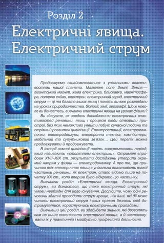 Продовжуємо ознайомлюватися з унікальними власти-
востями нашої планети. Магнітне поле Землі, Земля —востями нашої планети. Магнітне поле Землі, Земля —
гігантський магніт, жива електрика, блискавка, магнітосфе-гігантський магніт, жива електрика, блискавка, магнітосфе-
ра, полярне сяйво, електрон, електричний заряд, електричнийра, полярне сяйво, електрон, електричний заряд, електричний
струм — ці та багато інших явищ і понять ви вже розглядалиструм — ці та багато інших явищ і понять ви вже розглядали
на уроках природознавства, біології, хімії, географії. Що ж ново-на уроках природознавства, біології, хімії, географії. Що ж ново-
го ви дізнаєтесь, вивчаючи електричні явища на уроках фізики?го ви дізнаєтесь, вивчаючи електричні явища на уроках фізики?
Ви з’ясуєте, як завдяки дослідженню електричних влас-
тивостей речовини, явищ і процесів люди створили при-тивостей речовини, явищ і процесів люди створили при-
строї, без яких неможливо уявити побут сучасної людини тастрої, без яких неможливо уявити побут сучасної людини та
стрімкий розвиток цивілізації. Електростанції, електролам-стрімкий розвиток цивілізації. Електростанції, електролам-
почки, електродвигуни, електронна техніка, комп’ютери,почки, електродвигуни, електронна техніка, комп’ютери,
мобільний та супутниковий зв’язок… Цей перелік можнамобільний та супутниковий зв’язок… Цей перелік можна
продовжувати й продовжувати.продовжувати й продовжувати.
В історії земної цивілізації навіть виокремлюють період,
який називають «століттям електрики». Отримані впро-який називають «століттям електрики». Отримані впро-
довж XVІІ–XIX ст. результати досліджень утворили окре-довж XVІІ–XIX ст. результати досліджень утворили окре-
мий напрям у фізиці — електродинаміку. А про те, що при-мий напрям у фізиці — електродинаміку. А про те, що при-
чиною всіх електричних явищ є унікальна властивість такоїчиною всіх електричних явищ є унікальна властивість такої
частинки речовини, як електрон, стало відомо лише на по-частинки речовини, як електрон, стало відомо лише на по-
чатку ХХ ст., коли вперше було відкрито цю частинку.чатку ХХ ст., коли вперше було відкрито цю частинку.
Вивчаючи розділ «Електричні явища. Електричний
струм», ви дізнаєтеся, що таке електричний струм, якіструм», ви дізнаєтеся, що таке електричний струм, які
умови необхідні для його існування. Дослідите, чому одні ре-умови необхідні для його існування. Дослідите, чому одні ре-
човини здатні проводити струм краще, ніж інші, які дії можечовини здатні проводити струм краще, ніж інші, які дії може
чинити електричний струм і яких правил безпеки слід до-чинити електричний струм і яких правил безпеки слід до-
тримуватися, користуючись електричними приладами.тримуватися, користуючись електричними приладами.
Вивчивши цей розділ, ви здобудете знання, які дозволять
вам не лише пояснювати електричні явища, а й застосову-вам не лише пояснювати електричні явища, а й застосову-
вати їх у практичній і майбутній професійній діяльності.вати їх у практичній і майбутній професійній діяльності.вати їх у практичній і майбутній професійній діяльності.
Електричні явища.Електричні явища.Електричні явища.
Електричний струмЕлектричний струмЕлектричний струм
Розділ 2
 