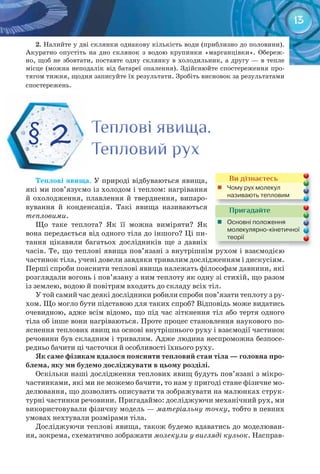13
2. Налийте у дві склянки однакову кількість води (приблизно до половини).
Акуратно опустіть на дно склянок з водою крупинки «марганцівки». Обереж-
но, щоб не збовтати, поставте одну склянку в холодильник, а другу — в тепле
місце (можна неподалік від батареї опалення). Здійснюйте спостереження про-
тягом тижня, щодня записуйте їх результати. Зробіть висновок за результатами
спостережень.
Теплові	явища. У природі відбуваються явища,
які ми пов’язуємо із холодом і теплом: нагрівання
й охолодження, плавлення й тверднення, випаро-
вування й конденсація. Такі явища називаються
тепловими.
Що таке теплота? Як її можна виміряти? Як
вона передається від одного тіла до іншого? Ці пи-
тання цікавили багатьох дослідників ще з давніх
часів. Те, що теплові явища пов’язані з внутрішнім рухом і взаємодією
частинок тіла, учені довели завдяки тривалим дослідженням і дискусіям.
Перші спроби пояснити теплові явища належать філософам давнини, які
розглядали вогонь і пов’язану з ним теплоту як одну зі стихій, що разом
із землею, водою й повітрям входить до складу всіх тіл.
У той самий час деякі дослідники робили спроби пов’язати теплоту з ру-
хом. Що могло бути підставою для таких спроб? Відповідь може видатись
очевидною, адже всім відомо, що під час зіткнення тіл або тертя одного
тіла об інше вони нагріваються. Проте процес становлення наукового по-
яснення теплових явищ на основі внутрішнього руху і взаємодії частинок
речовини був складним і тривалим. Адже людина неспроможна безпосе-
редньо бачити ці часточки й особливості їхнього руху.
Як	саме	фізикам	вдалося	пояснити	тепловий	стан	тіла	—	головна	про-
блема,	яку	ми	будемо	досліджувати	в	цьому	розділі.
Оскільки наші дослідження теплових явищ будуть пов’язані з мікро-
частинками, які ми не можемо бачити, то нам у пригоді стане фізичне мо-
делювання, що дозволить описувати та зображувати на малюнках струк-
турні частинки речовини. Пригадаймо: досліджуючи механічний рух, ми
використовували фізичну модель — матеріальну точку, тобто в певних
умовах нехтували розмірами тіла.
Досліджуючи теплові явища, також будемо вдаватись до моделюван-
ня, зокрема, схематично зображати молекули у вигляді кульок. Насправ-
Теплові явища.Теплові явища.Теплові явища.
Тепловий рухТепловий рухТепловий рух
§ 2
Ви дізнаєтесь
	 Чому	рух	молекул	
називають	тепловим
Пригадайте
	 Основні	положення	
молекулярно-кінетичної	
теорії
 