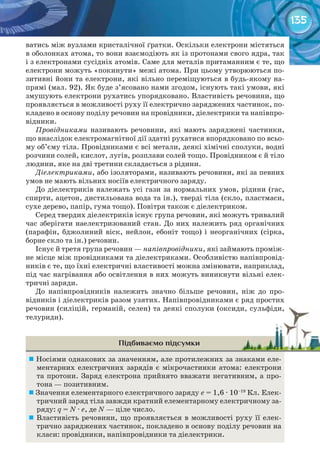 135
ватись між вузлами кристалічної ґратки. Оскільки електрони містяться
в оболонках атома, то вони взаємодіють як із протонами свого ядра, так
і з електронами сусідніх атомів. Саме для металів притаманним є те, що
електрони можуть «покинути» межі атома. При цьому утворюються по-
зитивні йони та електрони, які вільно переміщуються в будь-якому на-
прямі (мал. 92). Як буде з’ясовано нами згодом, існують такі умови, які
змушують електрони рухатись упорядковано. Властивість речовини, що
проявляється в можливості руху її електрично заряджених частинок, по-
кладено в основу поділу речовин на провідники, діелектрики та напівпро-
відники.
Провідниками називають речовини, які мають заряджені частинки,
що внаслідок електромагнітної дії здатні рухатися впорядковано по всьо-
му об’єму тіла. Провідниками є всі метали, деякі хімічні сполуки, водні
розчини солей, кислот, лугів, розплави солей тощо. Провідником є й тіло
людини, яке на дві третини складається з рідини.
Діелектриками, або ізоляторами, називають речовини, які за певних
умов не мають вільних носіїв електричного заряду.
До діелектриків належать усі гази за нормальних умов, рідини (гас,
спирти, ацетон, дистильована вода та ін.), тверді тіла (скло, пластмаси,
сухе дерево, папір, гума тощо). Повітря також є діелектриком.
Серед твердих діелектриків існує група речовин, які можуть тривалий
час зберігати наелектризований стан. До них належить ряд органічних
(парафін, бджолиний віск, нейлон, ебоніт тощо) і неорганічних (сірка,
борне скло та ін.) речовин.
Існує й третя група речовин — напівпровідники, які займають проміж-
не місце між провідниками та діелектриками. Особливістю напівпровід-
ників є те, що їхні електричні властивості можна змінювати, наприклад,
під час нагрівання або освітлення в них можуть виникнути вільні елек-
тричні заряди.
До напівпровідників належить значно більше речовин, ніж до про-
відників і діелектриків разом узятих. Напівпровідниками є ряд простих
речовин (силіцій, германій, селен) та деякі сполуки (оксиди, сульфіди,
телуриди).
Підбиваємо підсумки
	Носіями однакових за значенням, але протилежних за знаками еле-
ментарних електричних зарядів є мікрочастинки атома: електрони
та протони. Заряд електрона прийнято вважати негативним, а про-
тона — позитивним.
	Значення елементарного електричного заряду е = 1,6 · 10–19
Кл. Елек-
тричний заряд тіла завжди кратний елементарному електричному за-
ряду: q = N · e, де N — ціле число.
	Властивість речовини, що проявляється в можливості руху її елек-
трично заряджених частинок, покладено в основу поділу речовин на
класи: провідники, напівпровідники та діелектрики.
речовин (силіцій, германій, селен) та деякі сполуки (оксиди, сульфіди,речовин (силіцій, германій, селен) та деякі сполуки (оксиди, сульфіди,
 