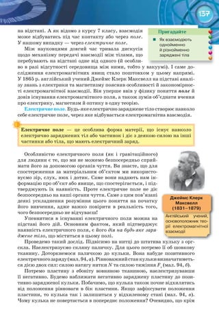 137
на відстані. А як відомо з курсу 7 класу, взаємодія
може відбуватись під час контакту або через поле.
У нашому випадку — через електричне поле.
Між науковцями довгий час тривала дискусія
щодо механізму передачі взаємодії між тілами, що
перебувають на відстані одне від одного (й особли-
во в разі відсутності середовища між ними, тобто у вакуумі). І саме до-
слідження електромагнітних явищ стало поштовхом у цьому напрямі.
У 1865 р. англійський учений Джеймс Клерк Максвелл на підставі аналі-
зу знань з електрики та магнетизму пояснив особливості й закономірнос-
ті електромагнітної взаємодії. Він уперше ввів у фізику поняття поле й
довів існування електромагнітного поля, а також зумів об’єднати вчення
про електрику, магнетизм й оптику в одну теорію.
Електричне	поле. Будь-яке електрично заряджене тіло створює навколо
себе електричне поле, через яке відбувається електромагнітна взаємодія.
Електричне	 поле	 — це особлива форма матерії, що існує навколо
електрично заряджених тіл або частинок і діє з деякою силою на інші
частинки або тіла, що мають електричний заряд.
Особливістю електричного поля (як і гравітаційного)
для людини є те, що ми не можемо безпосередньо сприй-
мати його за допомогою органів чуття. Ви знаєте, що для
спостереження за матеріальним об’єктом ми використо-
вуємо зір, слух, нюх і дотик. Саме вони надають нам ін-
формацію про об’єкт або явище, що спостерігається, і під-
тверджують їх наявність. Проте електричне поле не діє
безпосередньо на наші органи чуття. Саме з цим пов’язані
деякі ускладнення розуміння цього поняття на початку
його вивчення, адже важко повірити в реальність того,
чого безпосередньо не відчуваєш!
Упевнитися в існуванні електричного поля можна на
підставі його дій. Основним фактом, який підтверджує
наявність електричного поля, є його дія на будь-яке заря-
джене тіло, що міститься в цьому полі.
Проведемо такий дослід. Підвісимо на нитці до штатива кульку з орг-
скла. Наелектризуємо скляну паличку. Для цього потремо її об шовкову
тканину. Доторкнемося паличкою до кульки. Вона набуде позитивного
електричногозаряду(мал.94,а).Рівноважнийстанкулькивизначатиметь-
ся дією двох сил: силою натягу нитки N та силою тяжіння Fт
(мал. 94, б).
Потремо пластину з ебоніту вовняною тканиною, наелектризувавши
її негативно. Будемо наближати негативно заряджену пластину до пози-
тивно зарядженої кульки. Побачимо, що кулька також почне відхилятись
від положення рівноваги в бік пластини. Якщо зафіксувати положення
пластини, то кулька так і залишиться у відхиленому стані (мал. 94, в).
Чому кулька не повертається в попереднє положення? Очевидно, що крім
Електричне	 поле	
во в разі відсутності середовища між ними, тобто у вакуумі). І саме до-во в разі відсутності середовища між ними, тобто у вакуумі). І саме до-
Пригадайте
	 Як	взаємодіють	
однойменно	
й	різнойменно	
заряджені	тіла
Проведемо такий дослід. Підвісимо на нитці до штатива кульку з орг-Проведемо такий дослід. Підвісимо на нитці до штатива кульку з орг-
Джеймс	Клерк	
Максвелл
(1831–1879)
Англійський	 учений,	
основоположник	тео-
рії	 електромагнітної	
взаємодії
 